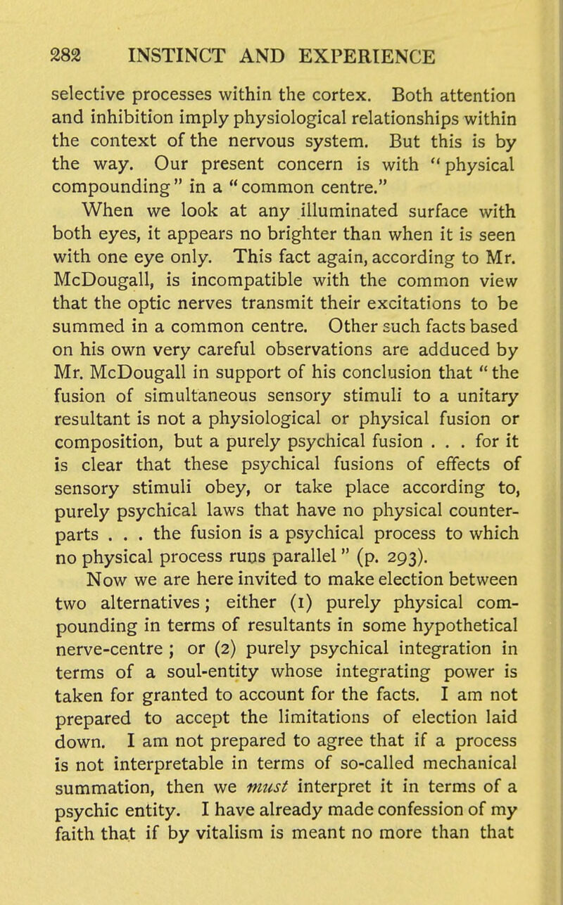 selective processes within the cortex. Both attention and inhibition imply physiological relationships within the context of the nervous system. But this is by the way. Our present concern is with  physical compounding  in a  common centre. When we look at any illuminated surface with both eyes, it appears no brighter than when it is seen with one eye only. This fact again, according to Mr. McDougall, is incompatible with the common view that the optic nerves transmit their excitations to be summed in a common centre. Other such facts based on his own very careful observations are adduced by Mr. McDougall in support of his conclusion that  the fusion of simultaneous sensory stimuli to a unitary resultant is not a physiological or physical fusion or composition, but a purely psychical fusion ... for it is clear that these psychical fusions of effects of sensory stimuli obey, or take place according to, purely psychical laws that have no physical counter- parts . . . the fusion is a psychical process to which no physical process runs parallel (p. 293). Now we are here invited to make election between two alternatives; either (i) purely physical com- pounding in terms of resultants in some hypothetical nerve-centre ; or (2) purely psychical integration in terms of a soul-entity whose integrating power is taken for granted to account for the facts. I am not prepared to accept the limitations of election laid down. I am not prepared to agree that if a process is not interpretable in terms of so-called mechanical summation, then we mtist interpret it in terms of a psychic entity. I have already made confession of my faith that if by vitalism is meant no more than that