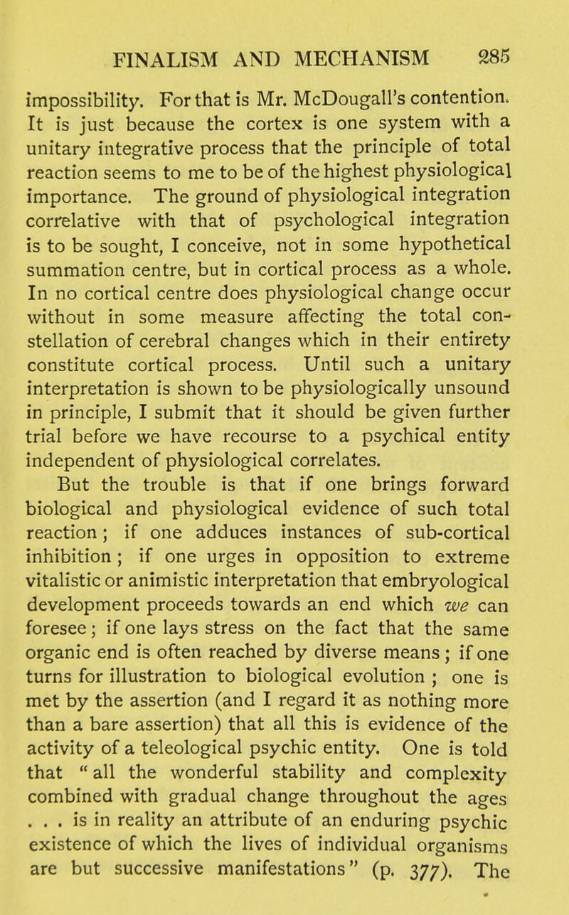 impossibility. For that is Mr. McDougall's contention. It is just because the cortex is one system with a unitary integrative process that the principle of total reaction seems to me to be of the highest physiological importance. The ground of physiological integration correlative with that of psychological integration is to be sought, I conceive, not in some hypothetical summation centre, but in cortical process as a whole. In no cortical centre does physiological change occur without in some measure affecting the total con- stellation of cerebral changes which in their entirety constitute cortical process. Until such a unitary interpretation is shown to be physiologically unsound in principle, I submit that it should be given further trial before we have recourse to a psychical entity independent of physiological correlates. But the trouble is that if one brings forward biological and physiological evidence of such total reaction; if one adduces instances of sub-cortical inhibition ; if one urges in opposition to extreme vitalistic or animistic interpretation that embryological development proceeds towards an end which we can foresee; if one lays stress on the fact that the same organic end is often reached by diverse means; if one turns for illustration to biological evolution ; one is met by the assertion (and I regard it as nothing more than a bare assertion) that all this is evidence of the activity of a teleological psychic entity. One is told that  all the wonderful stability and complexity combined with gradual change throughout the ages ... is in reality an attribute of an enduring psychic existence of which the lives of individual organisms are but successive manifestations (p. 377). The