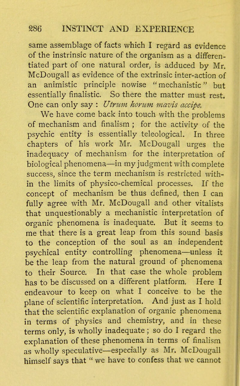 same assemblage of facts which I regard as evidence of the instrinsic nature of the organism as a differen- tiated part of one natural order, is adduced by Mr. McDougall as evidence of the extrinsic inter-action of an animistic principle nowise  mechanistic but essentially finalistic. So there the matter must rest. One can only say : Utrnm homm mavis accipe. We have come back into touch with the problems of mechanism and finalism ; for the activity of the psychic entity is essentially teleological. In three chapters of his work Mr. McDougall urges the inadequacy of mechanism for the interpretation of biological phenomena—in my judgment with complete success, since the term mechanism is restricted with- in the limits of physico-chemical processes. If the concept of mechanism be thus defined, then I can fully agree with Mr. McDougall and other vitalists that unquestionably a mechanistic interpretation of organic phenomena is inadequate. But it seems to me that there is a great leap from this sound basis to the conception of the soul as an independent psychical entity controlling phenomena—unless it be the leap from the natural ground of phenomena to their Source. In that case the whole problem has to be discussed on a different platform. Here I endeavour to keep on what I conceive to be the plane of scientific interpretation. And just as I hold that the scientific explanation of organic phenomena in terms of physics and chemistry, and in these terms only, is wholly inadequate; so do I regard the explanation of these phenomena in terms of finalism as wholly speculative—especially as Mr. McDougall himself says that '* we have to confess that we cannot