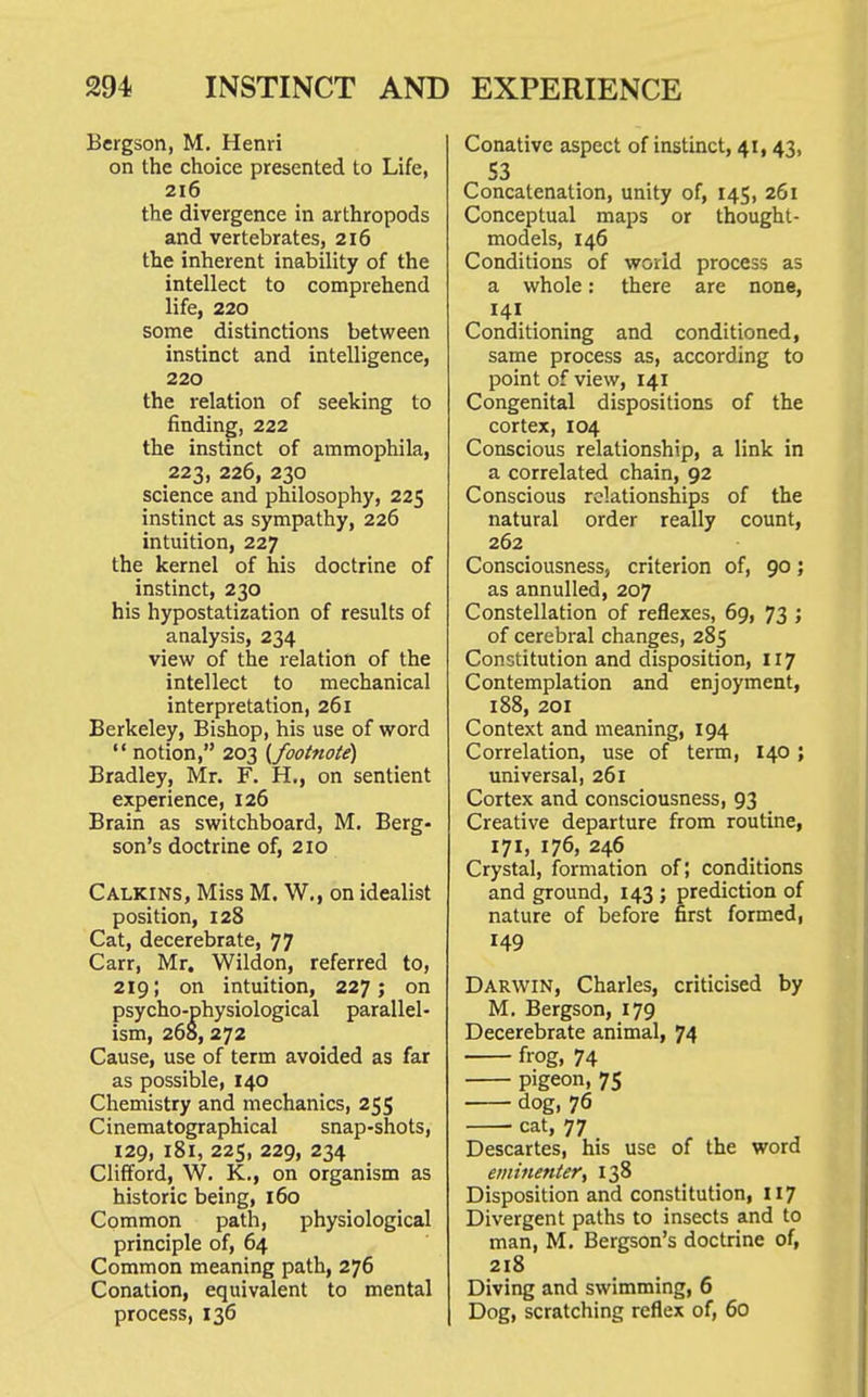 Bcrgson, M, Henri on the choice presented to Life, 216 the divergence in arthropods and vertebrates, 216 the inherent inability of the intellect to comprehend life, 220 some distinctions between instinct and intelligence, 220 the relation of seeking to finding, 222 the instinct of ammophila, 223, 226, 230 science and philosophy, 225 instinct as sympathy, 226 intuition, 227 the kernel of his doctrine of instinct, 230 his hypostatization of results of analysis, 234 view of the relation of the intellect to mechanical interpretation, 261 Berkeley, Bishop, his use of word  notion, 203 {^footnote) Bradley, Mr. F. H., on sentient experience, 126 Brain as switchboard, M. Berg- son's doctrine of, 210 Calkins, Miss M. W., on idealist position, 128 Cat, decerebrate, 77 Carr, Mr. Wildon, referred to, 219; on intuition, 227; on psycho-physiological parallel- ism, 268, 272 Cause, use of term avoided as far as possible, 140 Chemistry and mechanics, 255 Cinematographical snap-shots, 129, 181, 225, 229, 234 Clifford, W. K., on organism as historic being, 160 Common path, physiological principle of, 64 Common meaning path, 276 Conation, equivalent to mental process, 136 Conative aspect of instinct, 41,43, 53 Concatenation, unity of, 145, 261 Conceptual maps or thought- models, 146 Conditions of world process as a whole: there are none, 141 Conditioning and conditioned, same process as, according to point of view, 141 Congenital dispositions of the cortex, 104 Conscious relationship, a link in a correlated chain, 92 Conscious relationships of the natural order really count, 262 Consciousness, criterion of, 90; as annulled, 207 Constellation of reflexes, 69, 73 ; of cerebral changes, 285 Constitution and disposition, 117 Contemplation and enjoyment, 188, 201 Context and meaning, 194 Correlation, use of term, 140 ; universal, 261 Cortex and consciousness, 93 Creative departure from routine, 171, 176, 246 Crystal, formation of; conditions and ground, 143 ; prediction of nature of before first formed, 149 Darwin, Charles, criticised by M. Bergson, 179 Decerebrate animal, 74 frog, 74 pigeon, 75 dog, 76 cat, 77 Descartes, his use of the word eminettter, 138 Disposition and constitution, 117 Divergent paths to insects and to man, M. Bergson's doctrine of, 218 Diving and swimming, 6 Dog, scratching reflex of, 60