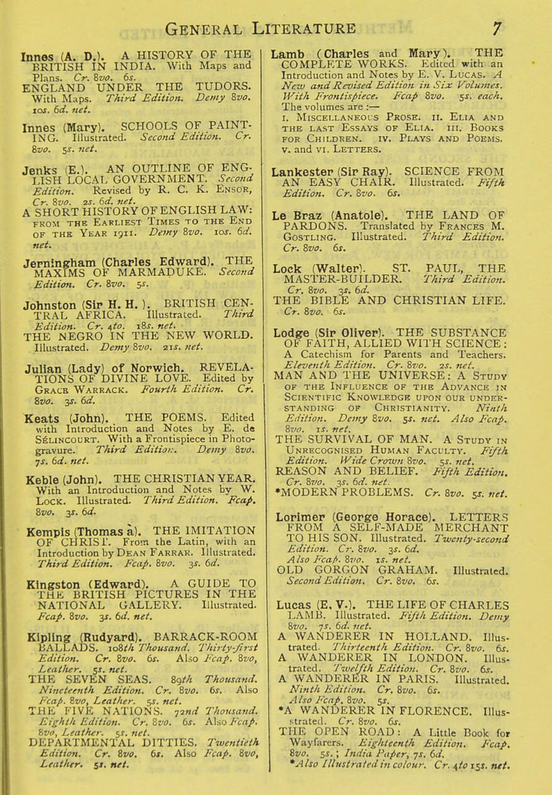 Innes (A. D.). A HISTORY OF THE BRITISH IN INDIA. With Maps and Plans. Cr. Zvo. ds. ENGLAND UNDER THE TUDORS. With Maps. Third Edition. Demy Zvo. tos. 6d. net. Innes (Mary). SCHOOLS OF PAINT- ING. Illustrated. Second Edition. Cr. Bvo. ss. net. Jenks (E.). AN OUTLINE OF ENG- LISH LOCAL GOVERNMENT. Second Edition. Revised by R. C. K. Ensor, Cr. Svo. 2S. 6d. net. A SHORT HISTORY OF ENGLISH LAW: FROM THE Earliest Times to the End OF THE Ykar 1911. Dewy 8vo. 10s. 6d. net. Jerningham {Charles Edward). THE MAXIMS OF MARMADUKE. Second Editiojt. Cr. %vo. 5J. Johnston (Sir H. H.). BRITISH CEN- TRAL AFRICA. Illustrated. Third Edition. Cr. uto. i8j. net. THE NEGRO IN THE NEW WORLD. Illustrated. Demy Zvo. 21s. net. Julian (Lady) of Norwich. REVELA- TIONS OF DIVINE LOVE. Edited by Gracb Warrack. Fourth Edition. Cr. %vo. 3J. 6d. Keats (John). THE POEMS. Edited with Introduction and Notes by E. de SfiLlNCOURT. With a Frontispiece in Photo- gravure. Third Editioi:. Demy ivo. •js. 6d. net. Keble (John). THE CHRISTIAN YEAR. With an Introduction and Notes by W. Lock. Illustrated. Third Edition. Fcap. Zvo. 3J. bd. • Kempis (Thomas a). THE IMITATION OF CHRIS I. From the Latin, with an Introduction by Dean Farrak. Illustrated. Third Edition. Fcap. %vo. 3J. ()d. Kingston (Edward). A GUIDE TO THE BRITISH PICTURES IN THE NATIONAL GALLERY. Illustrated. Fcap. Svo. 3J. 6d. net. Kipling (Rudyard). BARRACK-ROOM BALLADS. loWi Thousand. Thirty-Jirst Edition. Cr. Zvo. 6s. Also Fcap. Svo, Leat/ier. ^s. net. THE SEVEN SEAS. 89M Thousand. Nineteenth Edition. Cr. Svo. 6s. Also Fcap. Svo, Leather. 5J. net. THE FIVE NATIONS. Tind Thousand. Eighth Edition. Cr. Zvo. 6s. Also Fcap. Hvo, Leather, ^s. net. DEPARTMENTAL DITTIES. Twentieth Edition. Cr. Svo. 6s. Also Fcap. Svo, Leatlur. %t, net. Lamb (Charles and Mary). THE COMPLETE WORKS. Edited with an Introduction and Notes by E. V. Lucas. A New and Revised Edition in .Six Volitmes. With Frontispiece. Fcap Svo. $s. each. The volumes are :— I. MiscEi.LANEois Prose, ii. Elia and THE LAST Essays of Elia. hi. Books FOR Children, iv. Plays and Poems. V. and VI. Letters. Lankester (Sir Ray). SCIENCE FROM AN EASY CHAIR. Illustrated. Fifth Edition. Cr. Svo. 6s. Le Braz (Anatole). THE LAND OF PARDONS. Translated by Frances M. GosTLiNG. Illustrated. Third Edition. Cr. Svo. 6s. Lock (Walter). ST, PAUL, THE MASTER-BUILDER. Third Edition. Cr. Svo. 3J. 6d. THE BIBLE AND CHRISTIAN LIFE. Cr. Zvo. 6s. Lodge (Sir Oliver). THE SUBSTANCE OF FAITH, ALLIED WITH SCIENCE : A Catechism for Parents and Teachers. Eleventh Edition. Cr. Svo. zj. net. MAN AND THE UNIVERSE: A Study OF THE Influence of the Advance in Scientific Knowledge upon our under- standing OF Christianity. Ninth Edition. Demy Svo. Sf. ftet. Also Fcap. Svo. IS. net. THE SURVIVAL OF MAN. A Study in Unrecognised Human Faculty. Fifth Edition. Wide Crown Svo. 5s. net. REASON AND BELIEF. Fifth Edition. Cr. Svo. 3J, 6d. net. •MODERN PROBLEMS. Cr. Svo. 5*. vet. Lorimer (George Horace). LETTERS FROM A SELF-MADE MERCHANT TO HIS SON. Illustrated. Twenty-second Edition. Cr. Svo. 3^. 6d. Also Fca/>. Svo. is. net. OLD GORGON GRAHAM. Illustrated. Second Edition. Cr. Svo. 6s. Lucas (E. v.). THE LIFE OF CHARLES L.'VMB. Illustrated. Fifth Edition. Demy Svo. ys. 6d. net. A WANDERER IN HOLLAND. Illus- trated. Thirteenth Edition. Cr. Svo. 6s. A WANDERER IN LONDON. lUus- trated. Twelfth Edition. Cr. Svo. 6s. A WANDERER IN PARIS. Illustrated. Ninth Edition. Cr. Zvo. 6s. A Iso Fcap. Zvo. 5s. •A WANDERER IN FLORENCE. lUus- Ktrated. Cr. Zvo. 6s. THE OPEN ROAD: A Little Book for Wayfarers. Eishteenth Edition. Fcap. Zvo. sj.; India Paper, ys. 6d. *A Iso Illustrated in colour. Cr. ^io 131. net.