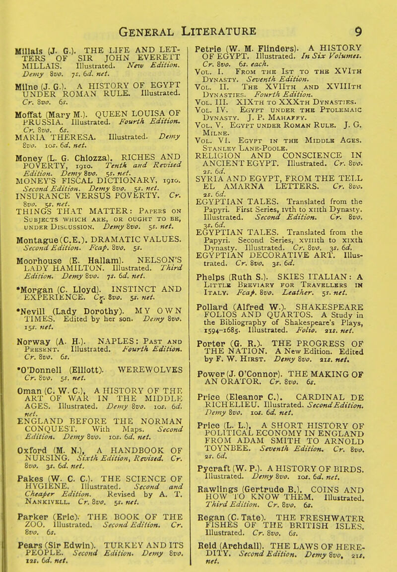 Mlllala (J. G.). THE LIFE AND LET- TERS OF SIR JOHN EVERETT MILLAIS. Illustrated. Nnu Edition. Demy %vo. js. 6J. nei. Milne (J. G.K A HISTORY OF EGYPT UNDER ROMAN RULE. Illustrated. Cr. Svo. 6s. Moffat (Mary M.). QUEEN LOUISA OF PRUSSIA. Illustrated. Fourth Editton. Cr. Sva. 6s. MARIA THERESA. Illustrated. Demy Sfo. los. 6d. net. Money (L. G. Chiozza). RICHES AND POVERTY, igio. Tenth and Revised Edition. Demy Svo. 5j. net. MONEY'S FISCAL DICTIONARY, 1910. Second Edition. Demy Svo. 5s. net. INSURANCE VERSUS POVERTY. Cr. Svo. sj. net. THINGS THAT MATTER: Papers on Subjects which ark, or ought to be, UNDER Discussion. Demy Svo. $s. net. MontagueCC.E.). DRAMATIC VALUES. Second Edition. Fcap. Svo. is. Moorhouse (E. Hallam). NELSON'S LADY HAMILTON. Illustrated. Third Edition. Demy Svo. -js. 6d. net. •Morgan {C Lloyd). INSTINCT AND EXPERIENCE. Cj. Svo. ^s. net. •Nevill (Lady Dorothy). MY OWN TIMES. Edited by her son. Demy Svo. 15J. net. Norway (A. H.). NAPLES: Past and Presknt. Illustrated. Fourth Edition. Cr. Svo. 6s. •O'Donnell (Elliott). WEREWOLVES Cr. Svo. 5J. net. Oman (C. W. C), A HISTORY OF THE ART OF WAR IN THE MIDDLE AGES. Illustrated. Demy Svo. 10s, 6d. net. ENGLAND BEFORE THE NORMAN CONQUEST. With Maps. Second Edition. Demy Svo. los. 6d. net. Oxford (M. N.), A HANDBOOK OF NURSING. Sixth Edition, Revised. Cr. Svo. 3J. 6d. net. Pakes (W. C C). THE SCIENCE OF HYGIENE. Illustrated. Second and Cheajier Edition. Revised by A. T. Nankivell. Cr. Svo. 5X. net. Parker (Eric). THE BOOK OF THE ZOO. Illustrated. Second Edition, Cr. Szio. 6s. Pears (Sir Edwin). TURKEY AND ITS PEOPLE. Second Edition. Demy Svo. w, td. net. Petrie (W. M. Flinders). A HISTORY OF EGYPT. Illustrated. In Six Volumes, Cr. Svo. 6s. each. Vol. I. From the 1st to the XVIth Dynasty. Seventh Edition. Vol. II. The XVIIth and XVIIIth Dynasties. Fourth Edition. Vol. III. XIXth to XXXth Dynasties. Vol. IV. Egypt under the Ptolemaic Dynasty. J. P. Mahafky. Vol. V. Egypt under Roman Rule. J. G. Milne. Vol. VI. Egypt in the Middle Ages. Stanley Lane-Poole. RELIGION AND CONSCIENCE IN ANCIENT EGYPT. Illustrated. Cr. Svo. 3S. 6d. SYRIA AND EGYPT, FROM THE TELL EL AMARNA LETTERS. Cr. Svo, aJ. 6d. EGYPTIAN TALES. Translated from the Papyri. First Series, ivth to xiith Dynasty. Illustrated. Second Edition. Cr. Svo. 3J. 6d. EGYPTIAN TALES. Translated from the Papyri. Second Scries, xviiith to xixth Dynasty. Illustrated. Cr. Svo. -^s. 6d. EGYPTIAN DECORATIVE ART. Illus- trated. Cr. Svo. 3J. 6d. Phelps (Ruth S.). SKIES ITALIAN: A Little Breviary for Travellers in Italy. Fcaf. Svo. Leather, sr. net. Pollard (Alfred W.). SHAKESPEARE FOLIOS AND QUARTOS. A Study in the Bibliography of Shakespeare's Plays, 1594-1685. Illustrated. Folio, aix. net. Porter (G. R.). THE PROGRESS OF THE NATION. A New Edition. Edited by F. W. Hirst. Dtmy Svo. six. net. Power (J. O'Connor). THE MAKING OF AN ORATOR. Cr. Svo. 6s. Price (Eleanor C). CARDINAL DE RICHELIEU. Illustrated. Second Edition. Demy Svo. lox. 6d. net. Price (L. L.), A SHORT HISTORY OF POLITICAL ECONOMY IN ENGLAND FROM ADAM SMITH TO ARNOLD TOYNBEE. Seventh Edition. Cr. Svo. zx. 6d. Pycraft (W. P.). A HISTORY OF BIRDS. Illustrated. Demy Svo. loj. 6d. net. Rawllngs (Gertrude B.). COINS AND HOW 10 KNOW THEM. Illustrated. Third Edition. Cr. Svo, 6s. Regan (C Tate). THE FRESHWATER FISHES OF THE BRITISH ISLES. Illustrated. Cr. Svo. 6s. Reid (Archdall). THE LAWS OF HERE- DITY. Second Edition. Demy Svo, ait. net.