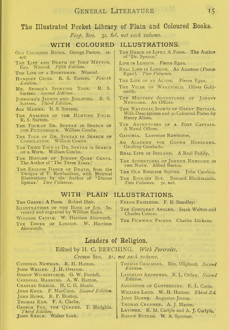 The Illustrated Pocket Library Fcap. %vo. 3J. 6i/. WITH COLOURED Oi.n Coloured Books. George Paston. 2J. lift. The Life and Death of John Mytton, Esq. Nimrod. Fifth Edition. The Life of a Sportsman. Nimrod. Handley Cross. R. S. Surtees. Fotirth Edition. Mr. Sponge's Spouting Tour. R. S. Surtees. Second Edition. Jorrocks's Jaunts and Jollities. R. S. Surtees. Third Edition. Ask Mamma. R. S. Surtees. The Analysis of the Hunting Field. R. S. Surtees. The Tour of Dr. Syntax in Search of the Picturesque. William Combe. The Tour of Dr. Syntax in Search of Consolation. William Combe. of Plain and Coloured Books. net each volume. The Third Tour of Dr. Syntax in Search of a Wife. William Combe. The History of Johnny Quae Genus. The Author of' The Three Tours.' The English Dance of Death, from the Desigiw of T. Rowlandson, with Metrical Illustrations by the Author of 'Doctor Syntax.' Two Volumes. ILLUSTRATIONS. A Poem. The Author The Dance of Life: of 'Dr. Syntax.' Life in London. Pierce Egan. Real Life in London. An Amateur (Pierce Egan). T-Mo Volumes. The Life of an Actor. Pierce Egan. The Vicar of Wakefield. Oliver Gold- smith. The Military Adventures of Johnny Newcome. An Officer. Thf, National SroRTs of Great Britain. With Desciiptions and 50 Coloured Plates by Henry Aiken. The Adventures of a Post Captain. A Naval Officer. Gamonia. Lawrence Rawstorne. Grown Horsemen. An Academy for GeofTrey Gambado. Real Life in Ireland. A Real Paddy, The Adventures of Johnny Newcome in the Navy. Alfred Burton. The Old English Squire. John Careless. The English Spy. Bernard Blackmantle. Two Volumes, qs. net. WITH PLAIN The Grave : A Poem. Robert Blair. Illustrations of the Cook of Job. In- vented and engraved by William Biake. Windsor Castle. W. Harrison Ainsworth. The Tower of London. W. Harrison Ainsworth. ILLUSTRATIONS. Frank Fairlegh. F. E. Smedley. The Compleat Angler. Izaak Walton and Charles Cotton. The Pickwick Papers. Charles Dickens. Leaders of Religion. Edited by H. C. BEECIIING. With Portraits. net each vobiiite. 2S. Cro7uu 8vo. Cardinal Newman. R. H. Hutton. John Wesley. J. H, Overton. I5iSHOP Wilderforce. G. W. Daniell. Cardinal Manning. A. W. Hutton. Charles Simeon. H. C. G. Moulc. John Knox. F. MacCunn. Second EditioH. John Howe. R. F. Horton. Thomas Ken. F. A. Clarke. George Fox, the Quaker. T. Hodgkin. Third Edition. John Keble. Walter Lock, Mrs. Oliphant, Second . R. L. Ottley. Second Thomas Chalmers. Edition. ' Lancelot Andrewes Edition. Augustine of Canterburv. E. L. Cutts. William Laud. W. H. Hutton. Third Ed. John Donne. Augustus Jessop. Thomas Cranmer, A. J. Mason. Latimer. R. M. Carlyle and A. J, Carlyle. Bishop Butler, W. A. Spooner,