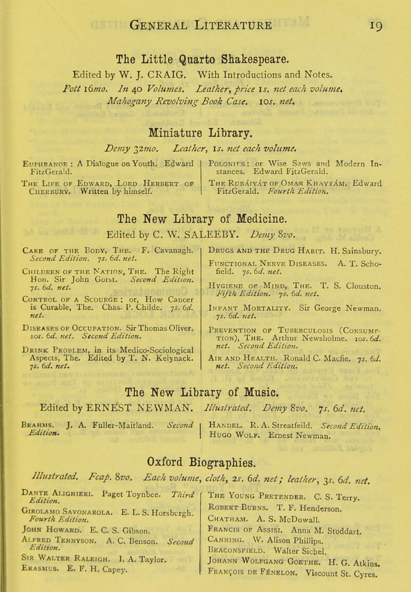 The Little Quarto Shakespeare. Edited by W. J. CRAIG. With Introductions and Notes. Fott xdmo. In 40 Volumes. Leather, price \s. net each volume, Mahogany Revolving Book Case. \Qs. net. Miniature Library. Demy 22mo. Leather, is. net each volume. EupHRANOR : A Dialogue on Youth. Edward FitzGerald. The Life of Edward, Lord Herbert of Chekbury. Written by himself. PoLONii's: or Wise S.iws and Modern In- stances. Edward FitzGcrald. The RubAiyat OF Omar KhayvAm. Edward FitzGerald. Fourth Edition. The New Library of Medicine. Edited by C. W. SALEEBY. Demy Svo. Drugs and the Drug Habit. H. Sainsbury. A. T. Scho- Carb of the Body, The. F. Cavanagh. Second Edition, ^s. td. net. Children of the Nation, The. The Right Hon. Sir John Gorst. Second Edition. TS. td. net. Control of a Scourge ; or, How Cancer is Curable, The. Chas. P. Childe. -js. (3d. net. Diseases OF Occupation. Sir Thomas Oliver. 10s. 6d. net. Second Edition. Drink Problem, in its Medico-Sociological Aspects, The. Edited by T. N. Kelynack. ^s. td. net. Functional Nerve Diseases. field, yj. td. net. Hygiene of Mind, The. T. S. Clouston. Fiftk Edition, js. td. net. Infant Mortality. Sir George Newman, yj. td. net. Prevention of Tuberculosis (Consump- tion), The. Arthur Newsholme. los.td. net. Second Editio/i. Air and Health. Ronald C. Macfie. js. td. net. Second Edition. The New Library of Music. Edited by ERNEST NEWMAN. Illustrated. De?ny S>vo. 7j. 6d. net. Brahms. Edition. J. A. FuUcr-Maitland. Second Handel. R. A. Streatfeild. Second Edition. Hugo Wolf. Ernest Newman. Oxford Biographies. Illustrated. Fcap. Zvo. Each volume, cloth, is. 6d. net; leather, 3^. 6d. net. Third E. L. S. Horsburgh, Dante Amghieri. Paget Toynbce Edition. GiROLAMo .Savonarola Fourth Edition. John Howard. E. C. S. Gibson. Alfred Tennyson. A. C. Benson. Edition. Sir Walter Raleigh. I. A. Taylor, Erasmus. E. F. H. Capey. Second The Young Pretender. C. S. Terry. Robert Bt;RNS. T. F. Henderson. Chatham. A. S. McDowall. Francis of Assisi. Anna M. Stoddart. Canning. W. Alison Phillips. Beaconsfield. Walter Sichel. Johann Wolfgang Goethe. H. G. Atkins. Francois de F^nelon. Viscount St. Cyrcs.