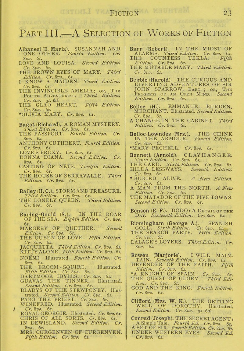 Part III.—A Selection of Works of FictiOx\ Albanesi (E. Maria). SUSANNAH AND ONE OTHER. Fourth Edition. Cr. Zvo. 6^. LOVE AND LOUISA. Second Edition. Cr. Zvo. 6s. THE BROWN EYES OF MARY. T/iird Edition. Cr. Zvo. 6s. I KNOW A MAIDEN. T/it'rd Edition. Cr. Zvo. 6s. THE INVINCIBLE AMELIA: or, The Polite Auventukess. Third Edition, Cr. Zvo. y. 6d. THE GLAU HEART. Ei/th Edition. Cr. Zvo. 6s. ►OLIVIA MARY. Cr. Zvo. 6s. Bagot (Richard). A ROMAN MYSTERY. Third Ed'tioH. Cr. Zvo. 6s. THE PASSPORT. Fourth Edition. Cr. Ziin. 6s. ANTHONY CUTHBERT. Fourth Edition. Cr. Zvo. 6s. LOVE'S PROXY. Cr. Zvo. 6s. DONNA DIANA. Second Edition. Cr. Zvo. 6s. CASITNG OF NETS. Twelfth Edition. C-. Zvo. 6s. THE HOUSE OF SERRAVALLE. Third Edition. Cr. Zvo. 6s. Bailey (H. C). STORM AND TREASURE. Third Edition. Cr. Zvo. 6s. THE LONELY QUEEN. Third Edition. Cr. Zvo. 6s. Baring-Gould (S.). IN THE ROAR OF THE SEA. Eighth Edition. Cr. Zvo. 6s. MARGERY OF QUETHER. Second Edition. Cr. Zvo. 6s. THE QUEEN OF LOVE. Fifth Edition. Cr. Zvo. 6s. JACQUETTA. Third Edition. Cr. Zvo. 6s. KITTY ALONE. Fifth Editton. Cr.Zvo. 6s. NOEMI. Illustrated. Fourth Edition. Cr. Zvo. 6s. THE BROOM-SQUIRE. Illustrated. Fifth Edition. Cr. Zvo. 6s. DARTMOOR IDYLLS. Cr. Zvo. 6s. GUAVAS THE TINNER. Illustrated. Second Edition. Cr. Zvo. 6s. BLADYS OF THE STEWPONEY. Illus- trated. Second Edition. Cr. Zvo. 6s. PABO THE PRIEST. Cr. Zvo. 6s. V/INEFRED. Illustrated. Second Edititm. Cr. Zvo. 6s. ROYAL GEORGIE. Illustrated. Cr.Zvo.6s. CHRIS OF ALL SORTS. Cr. Zvo. 6s. IN DEWISLAND. Second Edition. Cr. Zvo. 6s. MRS. CURGENVEN OF CURGENVEN. Fifth Edition. Cr. Zvo. 6s. Barr (Robert). IM THE MIDST OF ALARMS. Third EditiofI. Cr. Zvo. 6s. THE COUNTESS TEKLA. Fifth Edition. Cr. Zvo. 6s. THE iMUTABLE MANY. Third Edition. Cr. Zvo. 6s. Begbie (Harold). THE CURIOUS AND DIVERTING ADVENTURES OF SIR JOHN SPARROW, Bart. ; or, The Pkogress of an Open Mind. Second Edition. Cr. Zvo. 6s. Belloc (H.). EMMANUEL BURDEN, MERCHANT. Illustrated. Second Edition. Cr. Zvo. 6s. A CHANGE IN THE CABINET. Third Edition. Cr. Zvo. 6s. Beiloe-Lowndes (IVIrs.). THE CHINK IN THE ARMOUR. Fourth Edition. Cr. Zvo. 6s. *MARY PECHELL. Cr. Zvo. 6s. Bennett (Arnold). CLAY HANGER. Tenth Edition. Cr.Zvo. 6s. THE CARD. Sixth Edition. Cr.Zvo. 6s. HILDA LESSWAYS. Seventh Edition. Cr. Zvo. 6s. * BURIED ALIVE. A New Edition. Cr. Zvo. 6s. A MAN FROM THE NORTH. A New Edition. Cr. Zvo. 6s. THE MATADOR OF THE FIVE TOWNS. Second Edition. Cr. Zvo. 6s. Benson (E. F.). DODO: A Detail of the Day. Sixteenth Edition. Cr. Zvo. 6s. Birmingham (George A.). SPANISH GOLD. Sixth Edition. Cr. Zvo. 6s. THE SEARCH PARTY. Ftfth Edition. Cr. Zvo. 6s. LALAGE'S LOVERS. ThirdEditio,t. Cr. Zvo. 6s. Bowen (Marjorie). I WILL MAIN- TAIN. Seventh Edition. Cr. Zvo. 6s. DEFENDER OF THE FAITH. Fifth Edition. Cr. Zvo. 6s. *A KNICmT OF SPAIN. Cr. Zvo. 6s THE QUEST OF GLORY. Third Edi- tion. Cr. Zvo. 6s. GOD AND THE KING. Fourth Edition. Cr. Zvo. 6s. Clifford (Mrs. W. K.). THE GETTING WELL OF DOROTHY. Illustrated. Second Edition. Cr. Zvo. 3^. 6d. Conrad (Joseph). THE SECRET AGENT: A Simple Tale. Fourth Ed. Cr. Zvo. 6s, A SET OF SIX. Fourth Edition. Cr.Zvo. 6s. UNDER WESTERN EYES. Second Ed. Cr. Zvo. 6s,