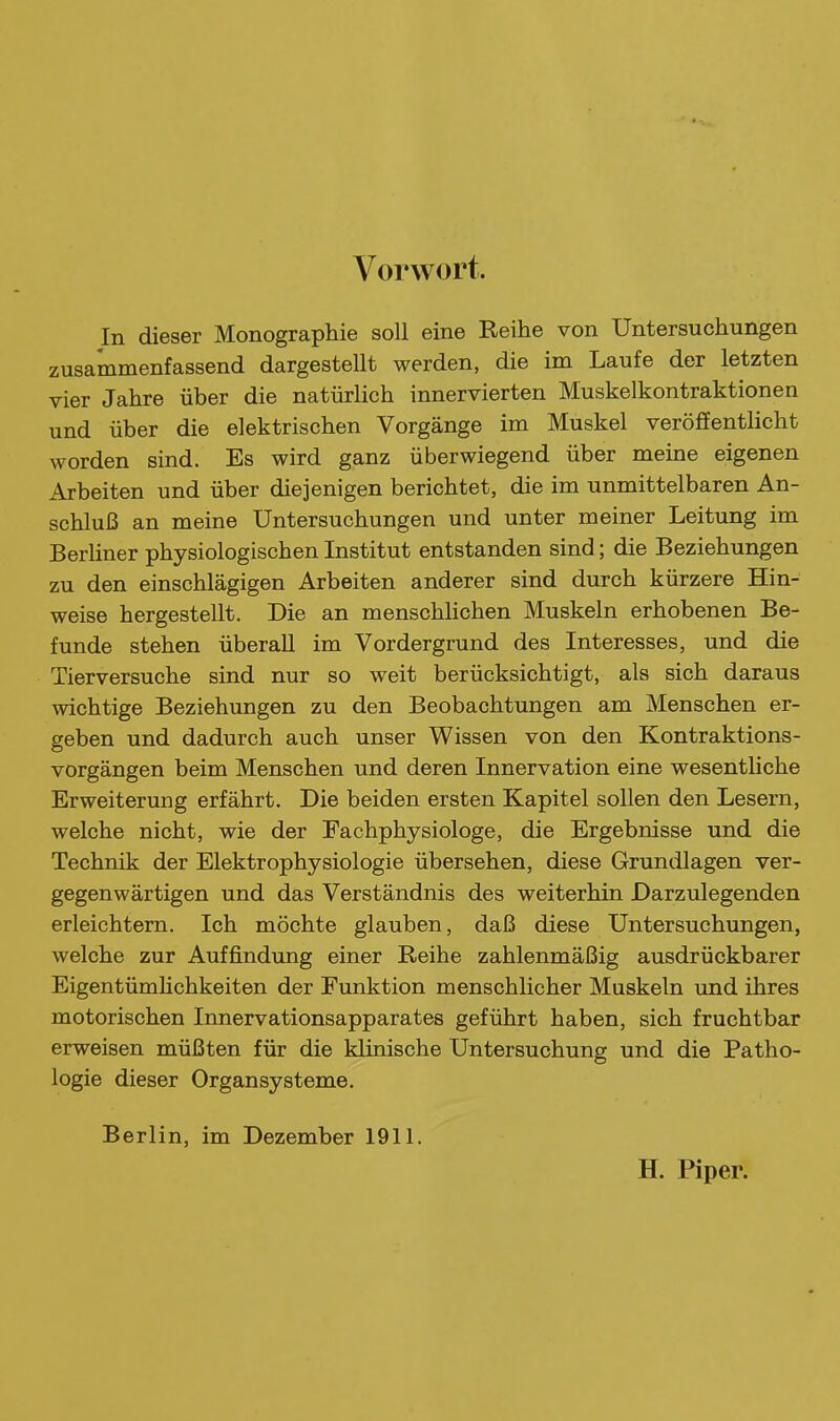 Vorwort. In dieser Monographie soll eine Reihe von Untersuchungen zusammenfassend dargestellt werden, die im Laufe der letzten vier Jahre über die natürlich innervierten Muskelkontraktionen und über die elektrischen Vorgänge im Muskel veröffentlicht worden sind. Es wird ganz überwiegend über meine eigenen Arbeiten und über diejenigen berichtet, die im unmittelbaren An- schluß an meine Untersuchungen und unter meiner Leitung im Berliner physiologischen Institut entstanden sind; die Beziehungen zu den einschlägigen Arbeiten anderer sind durch kürzere Hin- weise hergestellt. Die an menschhchen Muskeln erhobenen Be- funde stehen überall im Vordergrund des Interesses, und die Tierversuche sind nur so weit berücksichtigt, als sich daraus wichtige Beziehungen zu den Beobachtungen am Menschen er- geben und dadurch auch unser Wissen von den Kontraktions- vorgängen beim Menschen und deren Innervation eine wesentliche Erweiterung erfährt. Die beiden ersten Kapitel sollen den Lesern, welche nicht, wie der Fachphysiologe, die Ergebnisse und die Technik der Elektrophysiologie übersehen, diese Grundlagen ver- gegenwärtigen und das Verständnis des weiterhin Darzulegenden erleichtern. Ich möchte glauben, daß diese Untersuchungen, welche zur Auffindung einer Reihe zahlenmäßig ausdrückbarer EigentümHchkeiten der Funktion menschlicher Muskeln und ihres motorischen Innervationsapparates geführt haben, sich fruchtbar erweisen müßten für die klinische Untersuchung und die Patho- logie dieser Organsysteme. Berlin, im Dezember 1911. H. Piper.