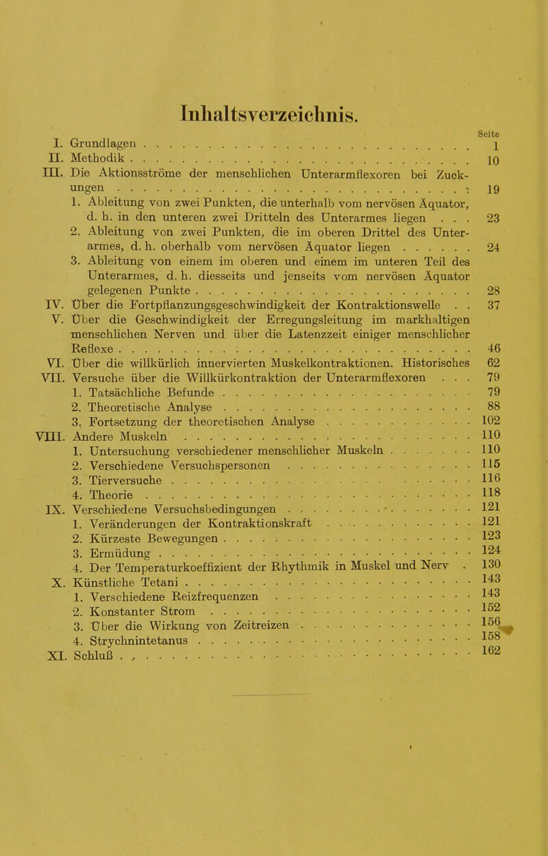 Inlialtsverzeiclinis. Seite I. Grundlagen 1 II. Methodik 10 III. Die Aktionsströme der menschlichen Unterarmflexoren bei Zuck- ungen - 19 1. Ableitung von zwei Punkten, die unterhalb vom nervösen Äquator, d. h. in den unteren zwei Dritteln des Unterarmes liegen ... 23 2. Ableitung von zwei Punkten, die im oberen Drittel des Unter- armes, d. h. oberhalb vom nervösen Äquator liegen 24 3. Ableitung von einem im oberen und einem im unteren Teil des Unterarmes, d. h. diesseits und jenseits vom nervösen Äquator gelegenen Punkte 28 IV. Über die Fortpflanzungsgeschwindigkeit der Kontraktionswelle . . 37 V. Über die Geschwindigkeit der Erregungsleitung im markhaltigen menschlichen Nerven und über die Latenzzeit einiger menschlicher Reflexe 46 VI. Über die willkürlich innervierten Muskelkontraktionen. Historisches 62 VII. Versuche über die Willkürkontraktion der Unterarmflexoren ... 79 1. Tatsächliche Befunde 79 2. Theoretische Analyse 88 3. Fortsetzung der theoretischen Analyse 102 VIII. Andere Muskeln 110 1. Untersuchung verschiedener menschlicher Muskeln 110 2. Verschiedene Versuchspersonen llß 3. Tierversuche 116 4. Theorie 118 IX. Verschiedene Versuchsbedingungen - 121 1. Veränderungen der Kontraktionskraft 121 2. Kürzeste Bewegungen 123 3. Ermüdung 124= 4. Der Temperaturkoeffizient der Rhythmik in Muskel und Nerv . 130 X. Künstliche Tetani 143 1. Verschiedene Reizfrequenzen 1^3 2. Konstanter Strom 1^2 3. Über die Wirkung von Zeitreizen 15Q, 4. Strychnintetanus XI. Schluß I