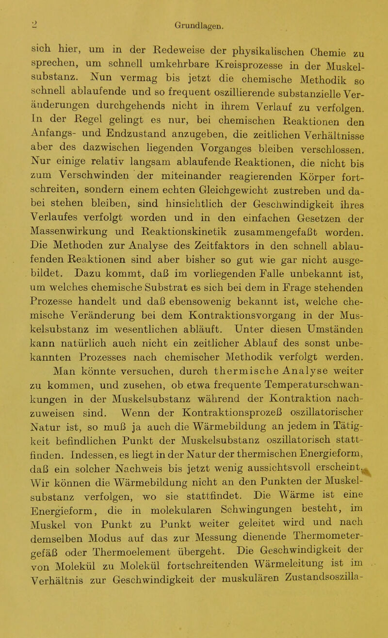 sich hier, um in der Redeweise der physikalischen Chemie zu sprechen, um schnell umkehrbare Kreisprozesse in der Muskel- substanz. Nun vermag bis jetzt die chemische Methodik so schnell ablaufende und so frequent oszillierende substanzielle Ver- änderungen durchgehends nicht in ihrem Verlauf zu verfolgen. In der Regel gelingt es nur, bei chemischen Reaktionen den Anfangs- und Endzustand anzugeben, die zeitlichen Verhältnisse aber des dazwischen Hegenden Vorganges bleiben verschlossen. Nur einige relativ langsam ablaufende Reaktionen, die nicht bis zum Verschwinden der miteinander reagierenden Körper fort- schreiten, sondern einem echten Gleichgewicht zustreben und da- bei stehen bleiben, sind hinsichtlich der Geschwindigkeit ihres Verlaufes verfolgt worden und in den einfachen Gesetzen der Massenwirkung und Reaktionskinetik zusammengefaßt worden. Die Methoden zur Analyse des Zeitfaktors in den schnell ablau- fenden Reaktionen sind aber bisher so gut wie gar nicht ausge- bildet. Dazu kommt, daß im vorliegenden Falle unbekannt ist, um welches chemische Substrat es sich bei dem in Frage stehenden Prozesse handelt und daß ebensowenig bekannt ist, welche che- mische Veränderung bei dem Kontraktionsvorgang in der Mus- kelsubstanz im wesentlichen abläuft. Unter diesen Umständen kann natürlich auch nicht ein zeitlicher Ablauf des sonst unbe- kannten Prozesses nach chemischer Methodik verfolgt werden. Man könnte versuchen, durch thermische Analyse weiter zu kommen, und zusehen, ob etwa frequente Temperaturschwan- kungen in der Muskelsubstanz während der Kontraktion nach- zuweisen sind. Wenn der Kontraktionsprozeß oszillatorischer Natur ist, so muß ja auch die Wärmebildung an jedem in Tätig- keit befindlichen Punkt der Muskelsubstanz oszillatorisch statt- finden. Indessen, es liegt in der Natur der thermischen Energieform, daß ein solcher Nachweis bis jetzt wenig aussichtsvoll erscheint.^ Wir können die Wärmebildung nicht an den Punkten der Muskel- substanz verfolgen, wo sie stattfindet. Die Wärme ist eine Energieform, die in molekularen Schwingungen besteht, im Muskel von Punkt zu Punkt weiter geleitet whd und nach demselben Modus auf das zur Messung dienende Thermometer- gefäß oder Thermoelement übergeht. Die Geschwindigkeit der von Molekül zu Molekül fortschreitenden Wärmeleitung ist im Verhältnis zur Geschwindigkeit der muskulären Zustandsoszilla-