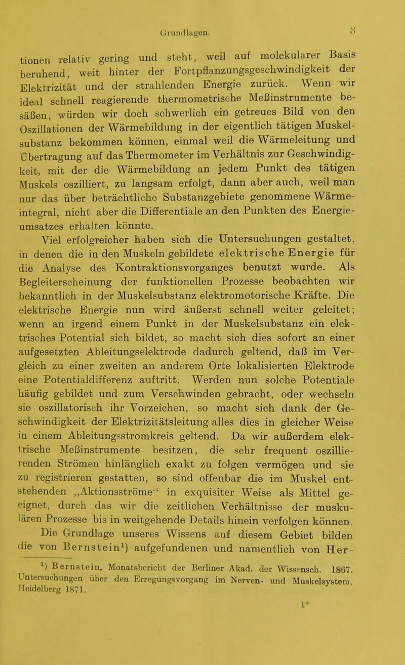 tionen relativ gering und steht, weil auf molekularer Basis beruhend, weit hinter der Fortpflanzungsgeschwindigkeit der Elektrizität und der strahlenden Knergie zurück. Wenn wir ideal schnell reagierende thermometrische Meßinstrumente be- säßen, würden wir doch schwerlich ein getreues Bild von den Oszillationen der Wärmebildung in der eigentlich tätigen Muskel- substanz bekommen können, einmal weil die Wärmeleitung und Übertragung auf das Thermometer im Verhältnis zur Geschwindig- keit, mit der die Wärmebildung an jedem Punkt des tätigen Muskels oszilliert, zu langsam erfolgt, dann aber auch, weil man nur das über beträchtliche Substanzgebiete genommene Wärme- integral, nicht aber die Differentiale an den Punkten des Energie- umsatzes erhalten könnte. Viel erfolgreicher haben sich die Untersuchungen gestaltet, in denen die in den Muskeln gebildete elektrische Energie für die Analyse des Kontraktionsvorganges benutzt wurde. Als Begleiterscheinung der funktionellen Prozesse beobachten wir bekanntlich in der Muskelsubstanz elektromotorische Kräfte. Die elektrische Energie nun wird äußerst schnell weiter geleitet; wenn an irgend einem Punkt in der Muskelsubstanz ein elek- trisches Potential sich bildet, so macht sich dies sofort an einer aufgesetzten Ableitungselektrode dadurch geltend, daß im Ver- gleich zu einer zweiten an anderem Orte lokalisierten Elektrode eine Potentialdifferenz auftritt. Werden nun solche Potentiale häufig gebildet und zum Verschwinden gebracht, oder wechseln sie oszillatorisch ihr Vorzeichen, so macht sich dank der Ge- schwindigkeit der Elektrizitätsleitung alles dies in gleicher Weise in einem Ableitungsstromkreis geltend. Da wir außerdem elek- trische Meßinstrumente besitzen, die sehr frequent oszillie- renden Strömen hinlär\glich exakt zu folgen vermögen und sie zu registrieren gestatten, so sind offenbar die im Muskel ent- stehenden ,,Aktionsströme in exquisiter Weise als Mittel ge- eignet, durch das wir die zeitHchen Verhältnisse der musku- lären Prozesse bis in weitgehende Details hinein verfolgen können. Die Grundlage unseres Wissens auf diesem Gebiet bilden die von Bernstein^) aufgefundenen und namentlich von Her- ^) Bernstein, Monatsbericht der Berliner Akad. der Wissensoh. 1867. Untersuchungen über den ErregungsVorgang im Nerven- und Muskelsystem Heidelberg 1871. 1*