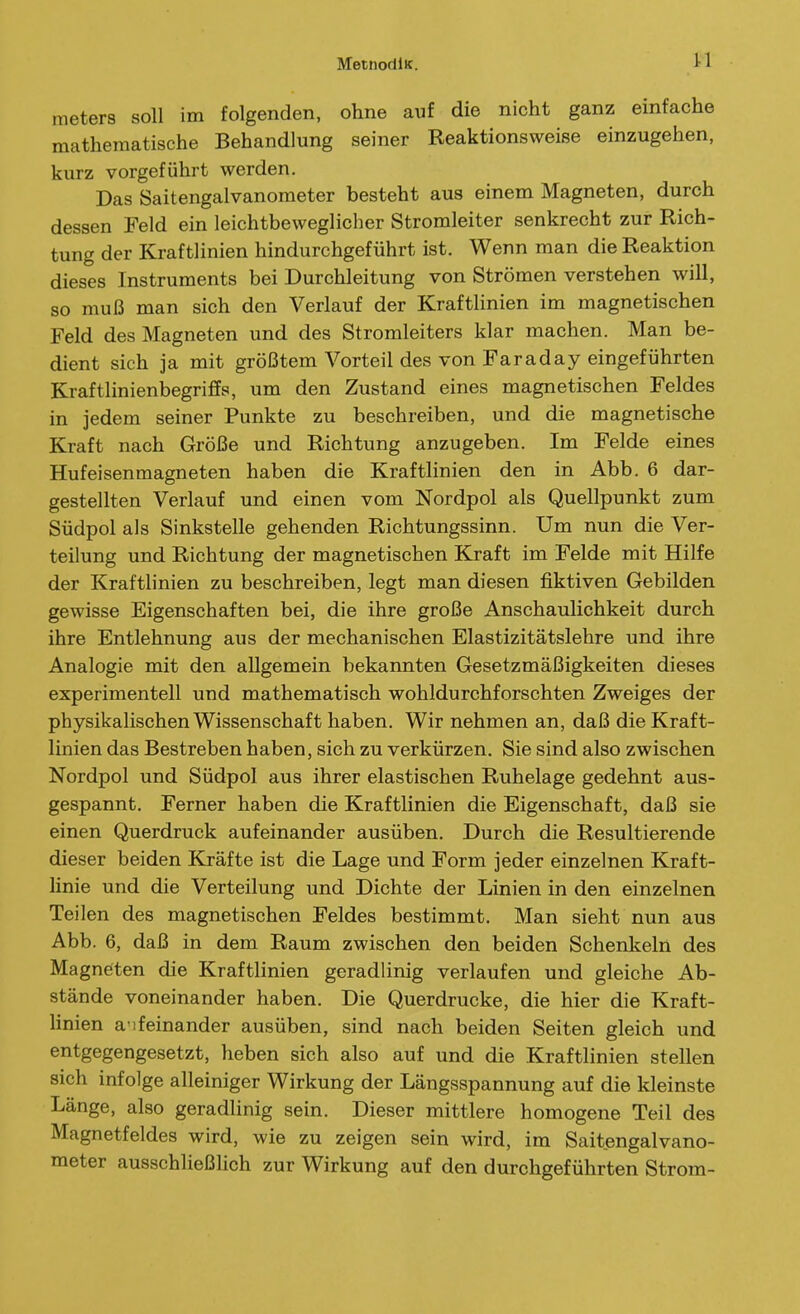meters soll im folgenden, ohne auf die nicht ganz einfache mathematische Behandlung seiner Reaktionsweise einzugehen, kurz vorgeführt werden. Das Saitengalvanometer besteht aus einem Magneten, durch dessen Feld ein leichtbeweglicher Stromleiter senkrecht zur Rich- tung der Kraftlinien hindurchgeführt ist. Wenn man die Reaktion dieses Instruments bei Durchleitung von Strömen verstehen will, so muß man sich den Verlauf der Kraftlinien im magnetischen Feld des Magneten und des Stromleiters klar machen. Man be- dient sich ja mit größtem Vorteil des von Faraday eingeführten Kraftlinienbegriffs, um den Zustand eines magnetischen Feldes in jedem seiner Punkte zu beschreiben, und die magnetische Kraft nach Größe und Richtung anzugeben. Im Felde eines Hufeisenmagneten haben die Kraftlinien den in Abb. 6 dar- gestellten Verlauf und einen vom Nordpol als Quellpunkt zum Südpol als Sinkstelle gehenden Richtungssinn. Um nun die Ver- teilung und Richtung der magnetischen Kraft im Felde mit Hilfe der Kraftlinien zu beschreiben, legt man diesen fiktiven Gebilden gewisse Eigenschaften bei, die ihre große Anschaulichkeit durch ihre Entlehnung aus der mechanischen Elastizitätslehre und ihre Analogie mit den allgemein bekannten Gesetzmäßigkeiten dieses experimentell und mathematisch wohldurchforschten Zweiges der physikalischen Wissenschaft haben. Wir nehmen an, daß die Kraft- linien das Bestreben haben, sich zu verkürzen. Sie sind also zwischen Nordpol und Südpol aus ihrer elastischen Ruhelage gedehnt aus- gespannt. Ferner haben die Kraftlinien die Eigenschaft, daß sie einen Querdruck aufeinander ausüben. Durch die Resultierende dieser beiden Kräfte ist die Lage und Form jeder einzelnen Kraft- linie und die Verteilung und Dichte der Linien in den einzelnen Teilen des magnetischen Feldes bestimmt. Man sieht nun aus Abb. 6, daß in dem Raum zwischen den beiden Schenlteln des Magneten die Kraftlinien geradlinig verlaufen und gleiche Ab- stände voneinander haben. Die Querdrucke, die hier die Kraft- Unien a ifeinander ausüben, sind nach beiden Seiten gleich und entgegengesetzt, heben sich also auf und die Kraftlinien stellen sich infolge alleiniger Wirkung der Längsspannung auf die kleinste Länge, also geradlinig sein. Dieser mittlere homogene Teil des Magnetfeldes wird, wie zu zeigen sein wird, im Saitengalvano- meter ausschließlich zur Wirkung auf den durchgeführten Strom-