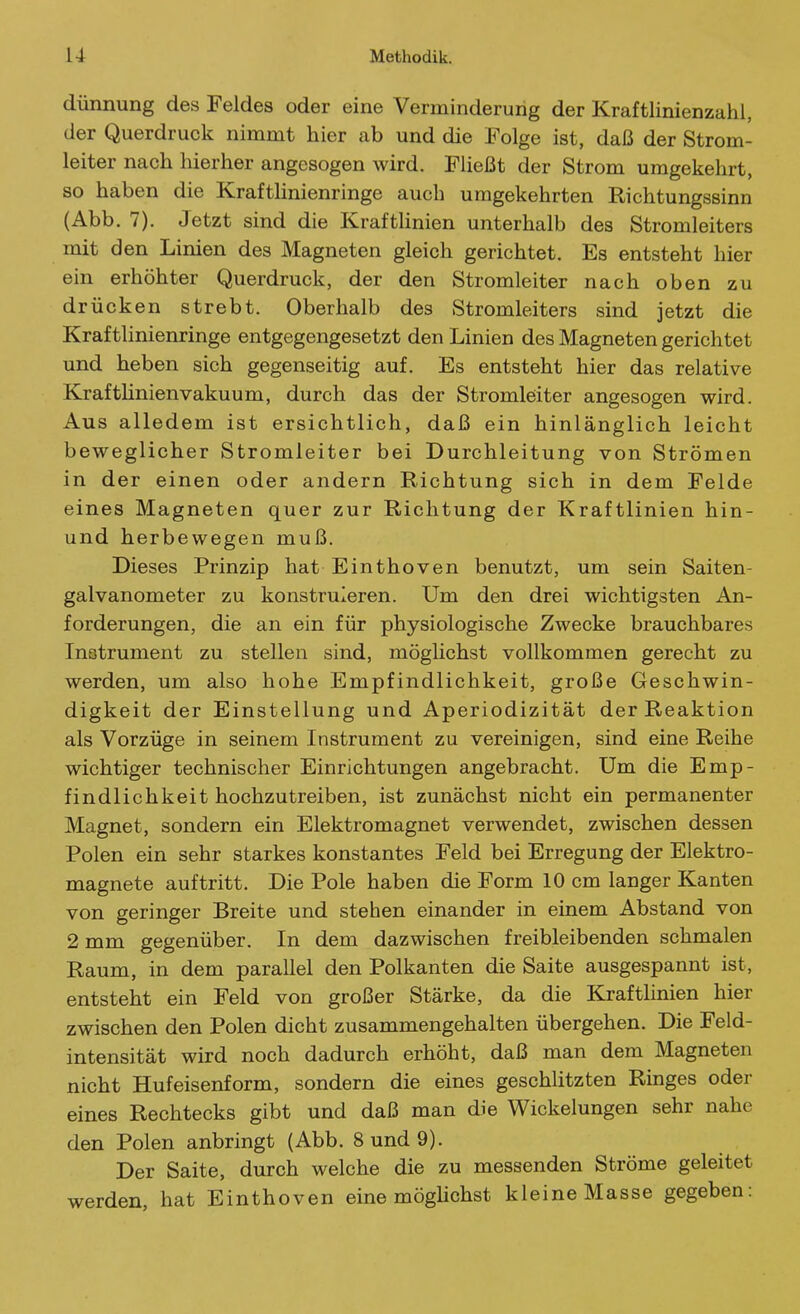 dünnung des Feldes oder eine Verminderung der Kraftlinienzahl, der Querdruck nimmt hier ab und die Folge ist, daß der Strom- leiter nach hierher angesogen wird. Fließt der Strom umgekehrt, so haben die Krafthnienringe auch umgekehrten Richtungssinn (Abb. 7). Jetzt sind die Krafthnien unterhalb des Stromleiters mit den Linien des Magneten gleich gerichtet. Es entsteht hier ein erhöhter Querdruck, der den Stromleiter nach oben zu drücken strebt. Oberhalb des Stromleiters sind jetzt die Kraftlinienringe entgegengesetzt den Linien des Magneten gerichtet und heben sich gegenseitig auf. Es entsteht hier das relative KraftHnienvakuum, durch das der Stromleiter angesogen wird. Aus alledem ist ersichtlich, daß ein hinlänglich leicht beweglicher Stromleiter bei Durchleitung von Strömen in der einen oder andern Richtung sich in dem Felde eines Magneten quer zur Richtung der Kraftlinien hin- und herbewegen muß. Dieses Prinzip hat Einthoven benutzt, um sein Saiten- galvanometer zu konstruieren. Um den drei wichtigsten An- forderungen, die an ein für physiologische Zwecke brauchbares Instrument zu stellen sind, möglichst vollkommen gerecht zu werden, um also hohe Empfindlichkeit, große Geschwin- digkeit der Einstellung und Aperiodizität der Reaktion als Vorzüge in seinem Instrument zu vereinigen, sind eine Reihe wichtiger technischer Einrichtungen angebracht. Um die Emp- findlichkeit hochzutreiben, ist zunächst nicht ein permanenter Magnet, sondern ein Elektromagnet verwendet, zwischen dessen Polen ein sehr starkes konstantes Feld bei Erregung der Elektro- magnete auftritt. Die Pole haben die Form 10 cm langer Kanten von geringer Breite und stehen einander in einem Abstand von 2 mm gegenüber. In dem dazwischen freibleibenden schmalen Raum, in dem parallel den Polkanten die Saite ausgespannt ist, entsteht ein Feld von großer Stärke, da die Kraftlinien hier zwischen den Polen dicht zusammengehalten übergehen. Die Feld- intensität wird noch dadurch erhöht, daß man dem Magneten nicht Hufeisenform, sondern die eines geschlitzten Ringes oder eines Rechtecks gibt und daß man die Wickelungen sehr nahe den Polen anbringt (Abb. 8 und 9). Der Saite, durch welche die zu messenden Ströme geleitet werden, hat Einthoven eine möghchst kleine Masse gegeben: