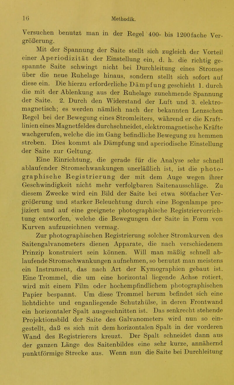 Versuchen benutzt man in der Regel 400- bis 1200 fache Ver- größerung. Mit der Spannung der Saite stellt sich zugleich der Vorteil einer Aperiodizität der Einstellung ein, d. h. die richtig ge- spannte Saite schwingt nicht bei Durchleitung eines Stromes über die neue Ruhelage hinaus, sondern stellt sich sofort auf diese ein. Die hierzu erforderliche Dämpfung geschieht 1. durch die mit der Ablenkung aus der Ruhelage zunehmende Spannung der Saite. 2. Durch den Widerstand der Luft und 3. elektro- magnetisch; es werden nämlich nach der bekannten Lenzschen Regel bei der Bewegung eines Stromleiters, während er die Kraft- linien eines Magnetfeldes durchschneidet, elektromagnetische Kräfte wachgerufen, welche die im Gang befindliche Bewegung zu hemmen streben. Dies kommt als Dämpfung und aperiodische Einstellung der Saite zur Geltung. Eine Einrichtung, die gerade für die Analyse sehr schnell ablaufender Stromschwankungen unerläßhch ist, ist die photo- graphische Registrierung der mit dem Auge wegen ihrer Geschwindigkeit nicht mehr verfolgbaren Saitenausschläge. Zu diesem Zwecke wird ein Bild der Saite bei etwa SOOfacher Ver- größerung und starker Beleuchtung durch eine Bogenlampe pro- jiziert und auf eine geeignete photographische Registrier Vorrich- tung entworfen, welche die Bewegungen der Saite in Form von Kurven aufzuzeichnen vermag. Zur photographischen Registrierung solcher Stromkurven des Saitengalvanometers dienen Apparate, die nach verschiedenem Prinzip konstruiert sein können. Will man mäßig schnell ab- laufende Stromschwankmigen aufnehmen, so benutzt man meistens ein Instrument, das nach Art der Kymographien gebaut ist. Eine Trommel, die um eine horizontal liegende Achse rotiert, wird mit einem Film oder hochempfindhchem photographischen Papier bespannt. Um diese Trommel herum befindet sich eine lichtdichte und enganhegende Schutzhülse, in deren Frontwand ein horizontaler Spalt ausgeschnitten ist. Das senkrecht stehende Projektionsbild der Saite des Galvanometers wird nun so ein- gestellt, daß es sich mit dem horizontalen Spalt in der vorderen Wand des Registrierers kreuzt. Der Spalt schneidet dann aus der ganzen Länge des Saitenbildes eine sehr kurze, annähernd punktförmige Strecke aus. Wenn nun die Saite bei Durchleitung