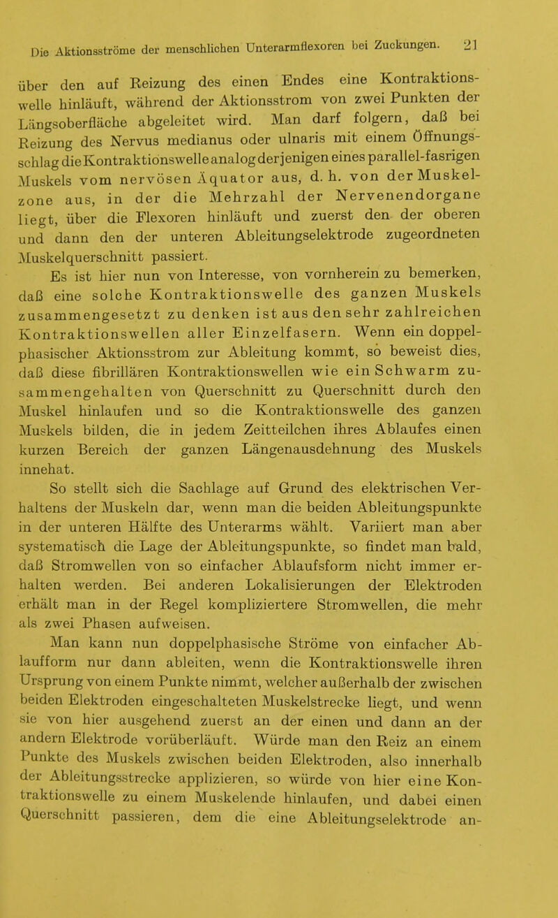 über den auf Reizung des einen Endes eine Kontraktions- welle hinläuft, während der Aktionsstrom von zwei Punkten der Längsoberfläche abgeleitet wird. Man darf folgern, daß bei Reizung des Nervus medianus oder ulnaris mit einem Öffnungs- schlag die Kontraktionswelle analog derjenigen eines parallel-fasrigen Muskels vom nervösen Äquator aus, d.h. von der Muskel- zone aus, in der die Mehrzahl der Nervenendorgane liegt, über die Flexoren hinläuft und zuerst den der oberen und dann den der unteren Ableitungselektrode zugeordneten Muskelquerschnitt passiert. Es ist hier nun von Interesse, von vornherein zu bemerken, daß eine solche Kontraktionswelle des ganzen Muskels zusammengesetzt zu denken ist aus den sehr zahlreichen Kontraktionswellen aller Einzelfasern. Wenn ein doppel- phasischer Aktionsstrom zur Ableitung kommt, so beweist dies, daß diese fibrillären Kontraktionswellen wie ein Schwärm zu- sammengehalten von Querschnitt zu Querschnitt durch den Muskel hinlaufen und so die Kontraktions welle des ganzen Muskels bilden, die in jedem Zeitteilchen ihres Ablaufes einen kurzen Bereich der ganzen Längenausdehnung des Muskels innehat. So stellt sich die Sachlage auf Grund des elektrischen Ver- haltens der Muskeln dar, wenn man die beiden Ableitungspunkte in der unteren Hälfte des Unterarms wählt. Variiert man aber systematisch die Lage der Ableitungspunkte, so findet man bald, daß Stromwellen von so einfacher Ablaufsform nicht immer er- halten werden. Bei anderen Lokalisierungen der Elektroden erhält man in der Regel kompliziertere Stromwellen, die mehr als zwei Phasen aufweisen. Man kann nun doppelphasische Ströme von einfacher Ab- laufform nur dann ableiten, wenn die Kontraktionswelle ihren Ursprung von einem Punkte nimmt, welcher außerhalb der zwischen beiden Elektroden eingeschalteten Muskelstrecke liegt, und wenn sie von hier ausgehend zuerst an der einen und dann an der andern Elektrode vorüberläuft. Würde man den Reiz an einem Punkte des Muskels zwischen beiden Elektroden, also innerhalb der Ableitungsstrecke applizieren, so würde von hier eine Kon- traktionswelle zu einem Muskelende hinlaufen, und dabei einen Querschnitt passieren, dem die eine Ableitungselektrode an-