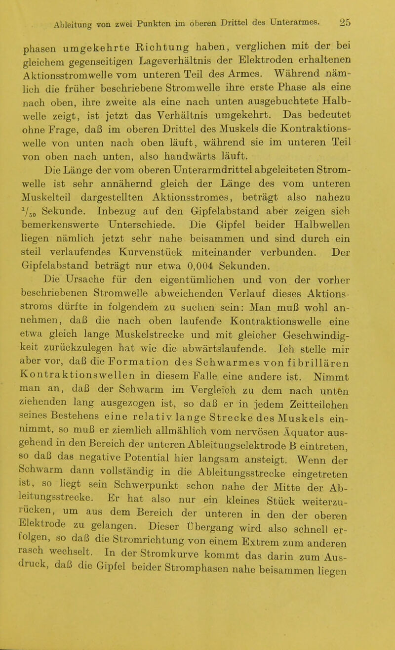 phasen umgekehrte Richtung haben, verghchen mit der bei gleichem gegenseitigen Lageverhältnis der Elektroden erhaltenen Aktionsstromwelle vom unteren Teil des Armes. Während näm- lich die früher beschriebene Stromwelle ihre erste Phase als eine nach oben, ihre zweite als eine nach unten ausgebuchtete Halb- welle zeigt, ist jetzt das Verhältnis umgekehrt. Das bedeutet ohne Frage, daß im oberen Drittel des Muskels die Kontraktions- welle von unten nach oben läuft, während sie im unteren Teil von oben nach unten, also handwärts läuft. Die Länge der vom oberen Unterarmdrittel abgeleiteten Strom- welle ist sehr annähernd gleich der Länge des vom unteren Muskelteil dargestellten Aktionsstromes, beträgt also nahezu ^/jo Sekunde. Inbezug auf den Gipfelabstand aber zeigen sich bemerkenswerte Unterschiede. Die Gipfel beider Halbwellen liegen nämlich jetzt sehr nahe beisammen und sind durch ein steil verlaufendes Kurvenstück miteinander verbunden. Der Gipfelabstand beträgt nur etwa 0,004 Sekunden. Die Ursache für den eigentümlichen und von der vorher beschriebenen Stromwelle abweichenden Verlauf dieses Aktions- Stroms dürfte in folgendem zu suchen sein: Man muß wohl an- nehmen, daß die nach oben laufende Kontraktionswelle eine etwa gleich lange Muskelstrecke und mit gleicher Geschwindig- keit zurückzulegen hat wie die abwärtslaufende. Ich stelle mir aber vor, daß die Formation des Schwarmes von fibrillären Kontraktionswellen in diesem Falle eine andere ist. Nimmt man an, daß der Schwärm im Vergleich zu dem nach untfen ziehenden lang ausgezogen ist, so daß er in jedem Zeitteilchen seines Bestehens eine relativ lange Strecke des Muskels ein- nimmt, so muß er ziemhch allmählich vom nervösen Äquator aus- gehend in den Bereich der unteren Ableitungselektrode B eintreten, so daß das negative Potential hier langsam ansteigt. Wenn der Schwärm dann vollständig in die Ableitungsstrecke eingetreten ist, so liegt sein Schwerpunkt schon nahe der Mitte der Ab- leitungsstrecke. Er hat also nur ein kleines Stück weiterzu- rücken, um aus dem Bereich der unteren in den der oberen Elektrode zu gelangen. Dieser Ubergang wird also schnell er- folgen, so daß die Stromrichtung von einem Extrem zum anderen rasch wechselt. In der Stromkurve kommt das darin zum Aus- druck, daß die Gipfel beider Stromphasen nahe beisammen liegen