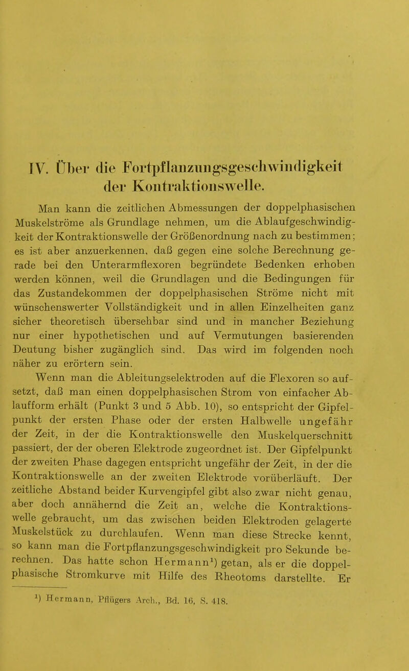 IV. über die Fortpflaiiziiiigsgesehwiiidigkeit der Kontraktionswelle. Man kann die zeitlichen Abmessungen der doppelphasischen Muskelströme als Grundlage nehmen, um die Ablaufgeschwindig- keit der Kontraktionswelle der Größenordnung nach zu bestimmen; es ist aber anzuerkennen, daß gegen eine solche Berechnung ge- rade bei den Unterarmfiexoren begründete Bedenken erhoben werden können, weil die Grundlagen und die Bedingungen für das Zustandekommen der doppelphasischen Ströme nicht mit wünschenswerter Vollständigkeit und in allen Einzelheiten ganz sicher theoretisch übersehbar sind und in mancher Beziehung nur einer hypothetischen und auf Vermutungen basierenden Deutung bisher zugänglich sind. Das wird im folgenden noch näher zu erörtern sein. Wenn man die Ableitungselektroden auf die Flexoren so auf- setzt, daß man einen doppelphasischen Strom von einfacher Ab- laufform erhält (Punkt 3 und 5 Abb. 10), so entspricht der Gipfel- punkt der ersten Phase oder der ersten Halbwelle ungefähr der Zeit, in der die Kontraktionswelle den Muskelquerschnitt passiert, der der oberen Elektrode zugeordnet ist. Der Gipfelpunkt der zweiten Phase dagegen entspricht ungefähr der Zeit, in der die Kontraktionswelle an der zweiten Elektrode vorüberläuft. Der zeithche Abstand beider Kurvengipfel gibt also zwar nicht genau, aber doch annähernd die Zeit an, welche die Kontraktions- welle gebraucht, um das zwischen beiden Elektroden gelagerte Muskelstück zu durchlaufen. Wenn man diese Strecke kennt, so kann man die Fortpflanzungsgeschwindigkeit pro Sekunde be- rechnen. Das hatte schon Hermann^) getan, als er die doppel- phasische Stromkurve mit Hilfe des Rheotoms darstellte. Er ^) Hermann, Pflügeis Arch., Bd. 16, S. 418.