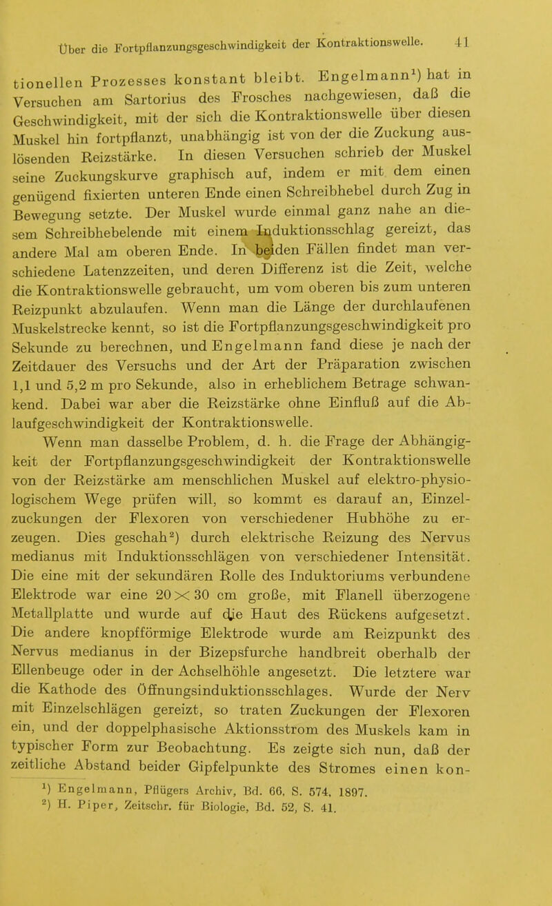 tionellen Prozesses konstant bleibt. Engelmann^) hat in Versuchen am Sartorius des Frosches nachgewiesen, daß die Geschwindigkeit, mit der sich die Kontraktionswelle über diesen Muskel hin^fortpflanzt, unabhängig ist von der die Zuckung aus- lösenden Reizstärke. In diesen Versuchen schrieb der Muskel seine Zuckungskurve graphisch auf, indem er mit dem einen genügend fixierten unteren Ende einen Schreibhebel durch Zug in Bewegung setzte. Der Muskel wurde einmal ganz nahe an die- sem Schreibhebelende mit einem Ir^duktionsschlag gereizt, das andere Mal am oberen Ende. In bgiden Fällen findet man ver- schiedene Latenzzeiten, und deren Differenz ist die Zeit, welche die Kontraktionswelle gebraucht, um vom oberen bis zum unteren Reizpunkt abzulaufen. Wenn man die Länge der durchlaufenen Muskelstrecke kennt, so ist die Fortpflanzungsgeschwindigkeit pro Sekunde zu berechnen, und Engelmann fand diese je nach der Zeitdauer des Versuchs und der Art der Präparation zwischen 1,1 und 5,2 m pro Sekunde, also in erhebhchem Betrage schwan- kend. Dabei war aber die Reizstärke ohne Einfluß auf die Ab- laufgeschwindigkeit der Kontraktionswelle. Wenn man dasselbe Problem, d. h. die Frage der Abhängig- keit der Fortpflanzungsgeschwindigkeit der Kontraktionswelle von der Reizstärke am menschlichen Muskel auf elektro-physio- logischem Wege prüfen will, so kommt es darauf an, Einzel- zuckungen der Flexoren von verschiedener Hubhöhe zu er- zeugen. Dies geschah^) durch elektrische Reizung des Nervus medianus mit Induktionsschlägen von verschiedener Intensität. Die eine mit der sekundären Rolle des Induktoriums verbundene Elektrode war eine 20x30 cm große, mit Flanell überzogene Metallplatte und wurde auf c^ie Haut des Rückens aufgesetzt. Die andere knopfförmige Elektrode wurde am Reizpunkt des Nervus medianus in der Bizepsfurche handbreit oberhalb der Ellenbeuge oder in der Achselhöhle angesetzt. Die letztere war die Kathode des öffnungsinduktionsschlages. Wurde der Nerv mit Einzelschlägen gereizt, so traten Zuckungen der Flexoren ein, und der doppelphasische Aktionsstrom des Muskels kam in typischer Form zur Beobachtung. Es zeigte sich nun, daß der zeitliche Abstand beider Gipfelpunkte des Stromes einen kon- M Engelmann, Pflügers Archiv, Bd. 66, S. 574. 1897.