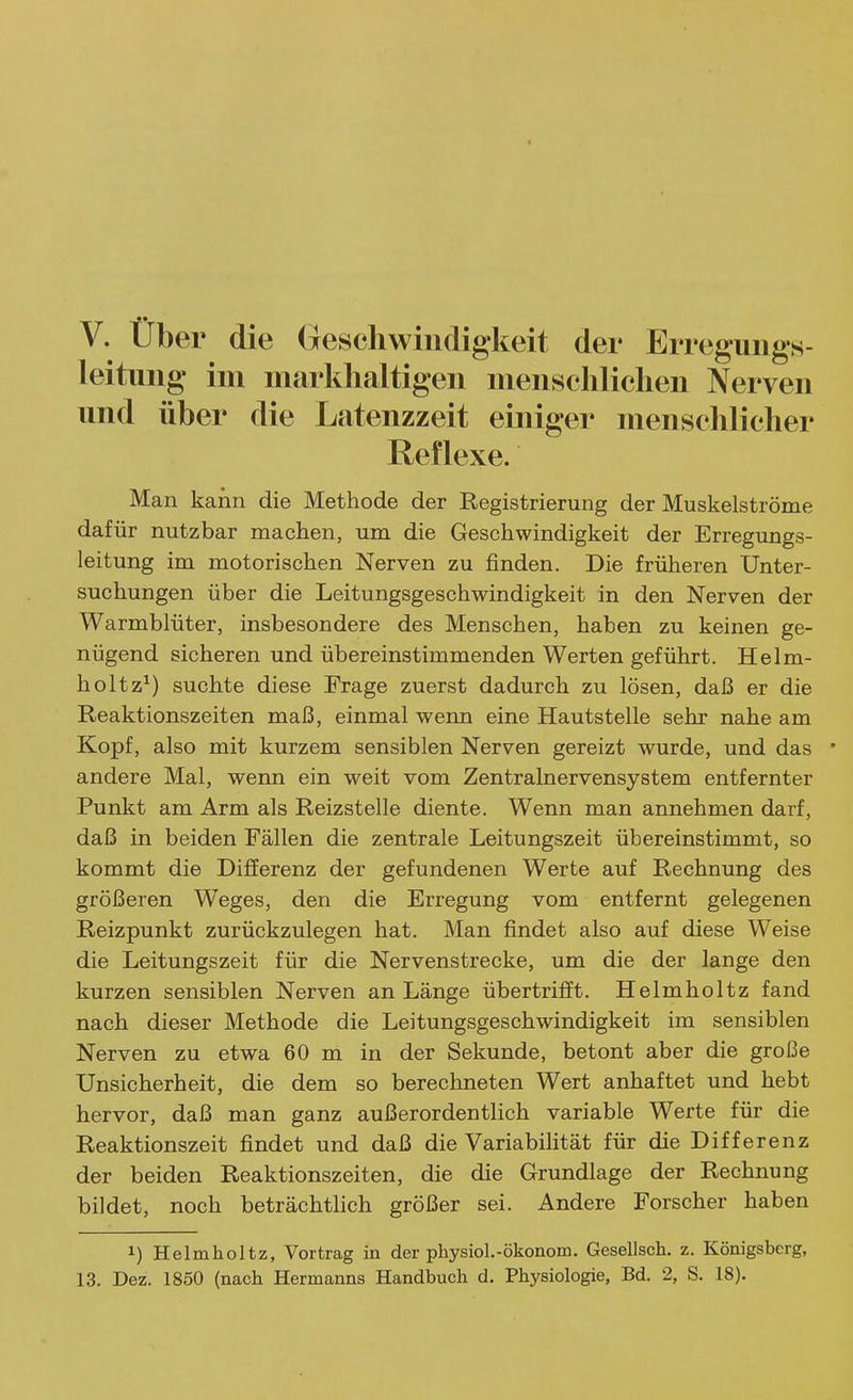 V. über die Oeschwiiidigkeit der Erreguiigs- leituiig- im markhaltigen menschlichen Nerven und über die Latenzzeit einiger menschlicher Reflexe. Man kann die Methode der Registrierung der Muskelströme dafür nutzbar machen, um die Geschwindigkeit der Erregungs- leitung im motorischen Nerven zu finden. Die früheren Unter- suchungen über die Leitungsgeschwindigkeit in den Nerven der Warmblüter, insbesondere des Menschen, haben zu keinen ge- nügend sicheren und übereinstimmenden Werten geführt. Helm- hol tz^) suchte diese Frage zuerst dadurch zu lösen, daß er die Reaktionszeiten maß, einmal wenn eine Hautstelle sehr nahe am Kopf, also mit kurzem sensiblen Nerven gereizt wurde, und das * andere Mal, wenn ein weit vom Zentralnervensystem entfernter Punkt am Arm als Reizstelle diente. Wenn man annehmen darf, daß in beiden Fällen die zentrale Leitungszeit übereinstimmt, so kommt die Differenz der gefundenen Werte auf Rechnung des größeren Weges, den die Erregung vom entfernt gelegenen Reizpunkt zurückzulegen hat. Man findet also auf diese Weise die Leitungszeit für die Nervenstrecke, um die der lange den kurzen sensiblen Nerven an Länge übertrifft. Helmholtz fand nach dieser Methode die Leitungsgeschwindigkeit im sensiblen Nerven zu etwa 60 m in der Sekunde, betont aber die große Unsicherheit, die dem so berechneten Wert anhaftet und hebt hervor, daß man ganz außerordentlich variable Werte für die Reaktionszeit findet und daß die Variabilität für die Differenz der beiden Reaktionszeiten, die die Grundlage der Rechnung bildet, noch beträchthch größer sei. Andere Forscher haben 1) Helmholtz, Vortrag in der physiol.-ökonom. Gesellsch. z. Königsberg, 13. Dez. 1850 (nach Hermanns Handbuch d. Physiologie, Bd. 2, S. 18).