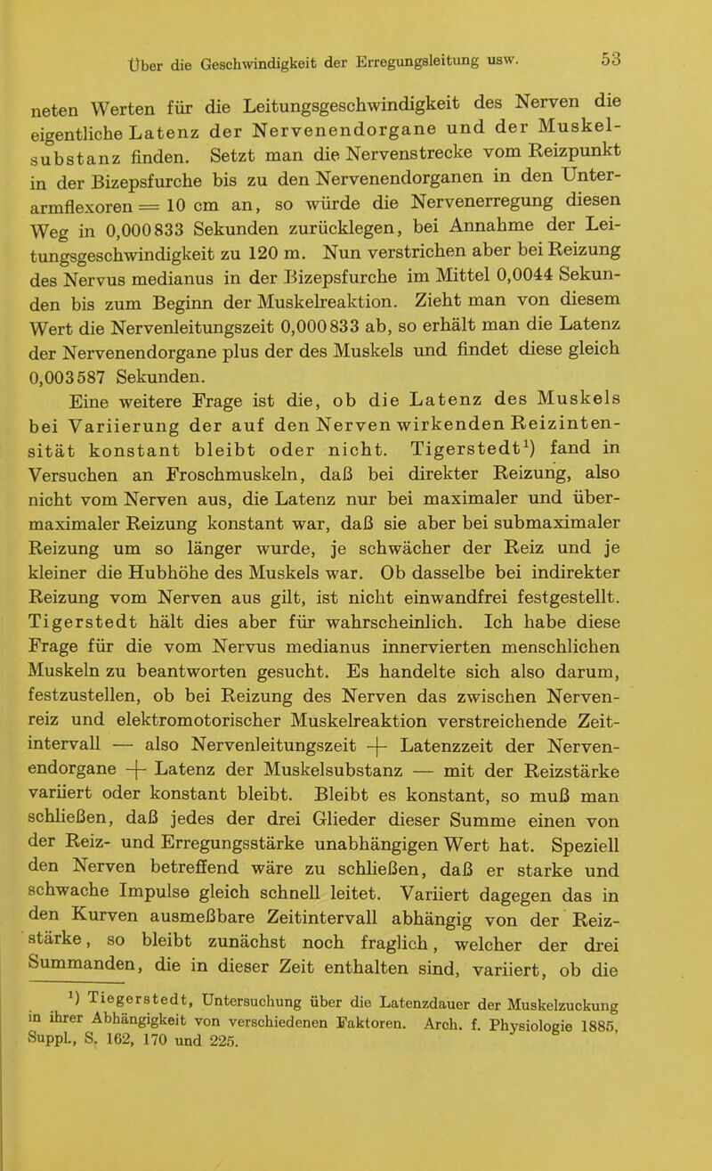 neten Werten für die Leitungsgeschwindigkeit des Nerven die eigentliche Latenz der Nervenendorgane und der Muskel- substanz finden. Setzt man die Nervenstrecke vom Reizpunkt in der Bizepsfurche bis zu den Nervenendorganen in den Unter- armflexoren = 10 cm an, so würde die Nervenerregung diesen Weg in 0,000833 Sekunden zurücklegen, bei Annahme der Lei- tungsgeschwindigkeit zu 120 m. Nun verstrichen aber bei Reizung des Nervus medianus in der Bizepsfurche im Mittel 0,0044 Sekun- den bis zum Beginn der Muskelreaktion. Zieht man von diesem Wert die Nervenleitungszeit 0,000833 ab, so erhält man die Latenz der Nervenendorgane plus der des Muskels und findet diese gleich 0,003587 Sekunden. Eine weitere Frage ist die, ob die Latenz des Muskels bei Variierung der auf den Nerven wirkenden Reizinten- sität konstant bleibt oder nicht. Tigerstedt^) fand in Versuchen an Froschmuskeln, daß bei direkter Reizung, also nicht vom Nerven aus, die Latenz nur bei maximaler und über- maximaler Reizung konstant war, daß sie aber bei submaximaler Reizung um so länger wurde, je schwächer der Reiz und je kleiner die Hubhöhe des Muskels war. Ob dasselbe bei indirekter Reizung vom Nerven aus gilt, ist nicht einwandfrei festgestellt. Tigerstedt hält dies aber für wahrscheinlich. Ich habe diese Frage für die vom Nervus medianus innervierten menschlichen Muskeln zu beantworten gesucht. Es handelte sich also darum, festzustellen, ob bei Reizung des Nerven das zwischen Nerven- reiz und elektromotorischer Muskelreaktion verstreichende Zeit- intervall — also Nervenleitungszeit -|- Latenzzeit der Nerven- endorgane -f- Latenz der Muskelsubstanz — mit der Reizstärke varüert oder konstant bleibt. Bleibt es konstant, so muß man schheßen, daß jedes der drei Glieder dieser Summe einen von der Reiz- und Erregungsstärke unabhängigen Wert hat. Speziell den Nerven betreffend wäre zu schließen, daß er starke und schwache Impulse gleich schnell leitet. Variiert dagegen das in den Kurven ausmeßbare Zeitintervall abhängig von der Reiz- stärke, so bleibt zunächst noch fraglich, welcher der drei Summanden, die in dieser Zeit enthalten sind, variiert, ob die i)Tieger8tedt, Untersuchung über die Latenzdauer der Muskelzuckung in ihrer Abhängigkeit von verschiedenen Faktoren. Arch. f. Physiologie 1885 SuppL, S, 162, 170 und 225.