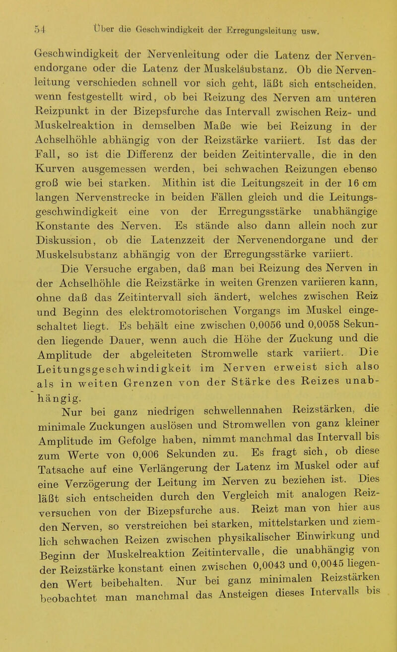 Geschwindigkeit der Nervenleitung oder die Latenz der Nerven- endorgane oder die Latenz der Muskelsubstanz. Ob die Nerven- leitung verschieden schnell vor sich geht, läßt sich entscheiden, wenn festgestellt wird, ob bei Reizung des Nerven am unteren Reizpunkt in der Bizepsfurche das Intervall zwischen Reiz- und Muskelreaktion in demselben Maße wie bei Reizung in der Achselhöhle abhängig von der Reizstärke variiert. Ist das der Fall, so ist die DijBEerenz der beiden Zeitintervalle, die in den Kurven ausgemessen werden, bei schwachen Reizungen ebenso groß wie bei starken. Mithin ist die Leitungszeit in der 16 cm langen Nervenstrecke in beiden Fällen gleich und die Leitungs- geschwindigkeit eine von der Erregungsstärke unabhängige Konstante des Nerven. Es stände also dann allein noch zur Diskussion, ob die Latenzzeit der Nervenendorgane und der Muskelsubstanz abhängig von der Erregungsstärke variiert. Die Versuche ergaben, daß man bei Reizung des Nerven in der Achselhöhle die Reizstärke in weiten Grenzen variieren kann, ohne daß das Zeitintervall sich ändert, welches zwischen Reiz und Beginn des elektromotorischen Vorgangs im Muskel einge- schaltet liegt. Es behält eine zwischen 0,0056 und 0,0058 Sekun- den liegende Dauer, wenn auch die Höhe der Zuckung und die Amplitude der abgeleiteten Strom welle stark variiert. Die Leitungsgeschwindigkeit im Nerven erweist sich also als in weiten Grenzen von der Stärke des Reizes unab- hängig. . .. Nur bei ganz niedrigen schwellennahen Reizstärken, die minimale Zuckungen auslösen und Stromwellen von ganz kleiner Amplitude im Gefolge haben, nimmt manchmal das Intervall bis zum Werte von 0,006 Sekunden zu. Es fragt sich, ob diese Tatsache auf eine Verlängerung der Latenz im Muskel oder auf eine Verzögerung der Leitung im Nerven zu beziehen ist. Dies läßt sich entscheiden durch den Vergleich mit analogen Reiz- versuchen von der Bizepsfurche aus. Reizt man von hier aus den Nerven, so verstreichen bei starken, mittelstarken und ziem- lich schwachen Reizen zwischen physikalischer Einwirkung und Beginn der Muskelreaktion Zeitintervalle, die unabhängig von der Reizstärke konstant einen zwischen 0,0043 und 0,0045 hegen- den Wert beibehalten. Nur bei ganz minimalen Reizstarken beobachtet man manchmal das Ansteigen dieses Intervalls bis