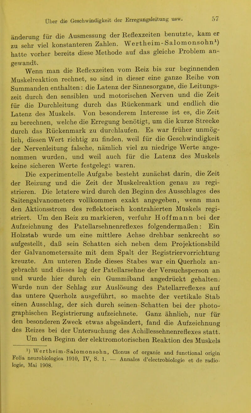 änderung für die Ausmessung der Reflexzeiten benutzte, kam er zu sehr viel konstanteren Zahlen. Wertheim-Salomonsohn^) hatte vorher bereits diese Methode auf das gleiche Problem an- gewandt. Wenn man die Reflexzeiten vom Reiz bis zur beginnenden Muskelreaktion rechnet, so sind in dieser eine ganze Reihe von Summanden enthalten: die Latenz der Sinnesorgane, die Leitungs- zeit durch den sensiblen und motorischen Nerven und die Zeit für die Durchleitung durch das Rückenmark und endlich die Latenz des Muskels. Von besonderem Interesse ist es, die Zeit zu berechnen, welche die Erregung benötigt, um die kurze Strecke durch das Rückenmark zu durchlaufen. Es war früher unmög- lich, diesen Wert richtig zu finden, weil für die Geschwindigkeit der Nervenleitung falsche, nämlich viel zu niedrige Werte ange- nommen wurden, und weil auch für die Latenz des Muskels keine sicheren Werte festgelegt waren. Die experimentelle Aufgabe besteht zunächst darin, die Zeit der Reizung und die Zeit der Muskelreaktion genau zu regi- strieren. Die letztere wird durch den Beginn des Ausschlages des Saitengalvanometers vollkommen exakt angegeben, wenn man den Aktionsstrom des reflektorisch kontrahierten Muskels regi- striert. Um den Reiz zu markieren, verfuhr Hoff mann bei der Aufzeichnung des Patellarsehnenreflexes folgendermaßen: Ein Holzstab wurde um eine mittlere Achse drehbar senkrecht so aufgestellt, daß sein Schatten sich neben dem Projektionsbild der Galvanometersaite mit dem Spalt der Registriervorrichtung kreuzte. Am unteren Ende dieses Stabes war ein Querholz an- gebracht und dieses lag der Patellarsehne der Versuchsperson an und wurde hier durch ein Gummiband angedrückt gehalten. Wurde nun der Schlag zur Auslösung des Patellarreflexes auf das untere Querholz ausgeführt, so machte der vertikale Stab einen Ausschlag, der sich durch seinen Schatten bei der photo- graphischen Registrierung aufzeichnete. Ganz ähnlich, nur für den besonderen Zweck etwas abgeändert, fand die Aufzeichnung des Reizes bei der Untersuchung des Achillessehnenreflexes statt. Um den Beginn der elektromotorischen Reaktion des Muskels ^) Wertheim-Salomonsohn, Clonus of organic and functional origin Folia neurobiologica 1910, IV, S. 1. — Annales d'electrobiologie et de radio- logie, Mai 1908.