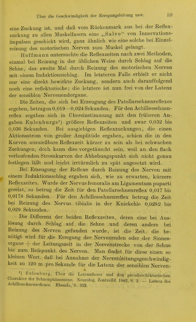 eine Zuckung ist, und daß vom Rückenmark aus bei der Reflex- zuckung zu allen Muskelfasern eine .„Salve von Innervations- impulsen geschickt wird, ganz ähnlich wie eine solche bei Einzel- reizung des motorischen Nerven zum Muskel gelangt. Hoffraann untersuchte die Reflexzeiten nach zwei Methoden, einmal bei Reizung in der üblichen Weise durch Schlag auf die Sehne, das zweite Mal durch Reizung des motorischen Nerven mit einem Induktionsschlag. Im letzteren Falle erhielt er nicht nur eine direkt bewirkte Zuckung, sondern auch darauffolgend noch eine reflektorische; die letztere ist nun frei von der Latenz der sensiblen Nervenendorgane. Die Zeiten, die sich bei Erzeugung des Patellarsehnenreflexes ergeben, betragen 0,019—0,024 Sekunden. Für den Achillessehnen- reflex ergaben sich in Übereinstimmung mit den früheren An- gaben Eulenburgs^) größere Reflexzeiten und zwar 0,032 bis 0,036 Sekunden. Bei ausgiebigen Reflexzuckungen, die einen Aktionsstrom von großer Amplitüde ergaben, schien die in den Kurven ausnießbare Reflexzeit kürzer zu sein als bei schwachen Zuckungen, doch kann dies vorgetäuscht sein, weil an den flach verlaufenden Stromkurven der Abhebungspunkt sich nicht genau festlegen läßt und leicht irrtürmlich zu spät angesetzt wird. Bei Erzeugung der Reflexe durch Reizung des Nerven mit einem Induktionsschlag ergaben sich, wie zu erwarten, kürzere Reflexzeiten. Wurde der Nervus femoralis am Ligamentum puparti gereizt, so betrug die Zeit für den Patellarsehnenreflex 0,017 bis 0,0178 Sekunden. Für den Achillessehnenreflex betrug die Zeit bei Reizung des Nervus tibialis in der Kniekehle 0,0282 bis 0,029 Sekunden. Die Differenz der beiden Reflexzeiten, deren eine bei Aus- lösung durch Schlag , auf . die ; Sehne und deren andere bei Reizung des Nerven gefunden wurde, ist die Zeit, die be- nötigt wird für>die Erregung der Nervenenden oder , der Sinnes- organe -j- der Leitungszeit in der Nervenstrecke von der Sehne bis zum Reizpunkt des Nerven. Man .findet , für diese einen so kleinen Wert, daß bei Annahme der Nervenleitungsgeschwindig- keit zu 120 m pro Sekunde für die Latenz; der . sensiblen Nerven- 1) Eulenburg, über die Latenzdauer und den' pseudoreflektorischen Charakter der Sehnenphänomene. Neurolog. Zentralbl. 188Ö, S. 3. — Latenz des Achilles.sehnenreflexes. Ebenda, S. 313.