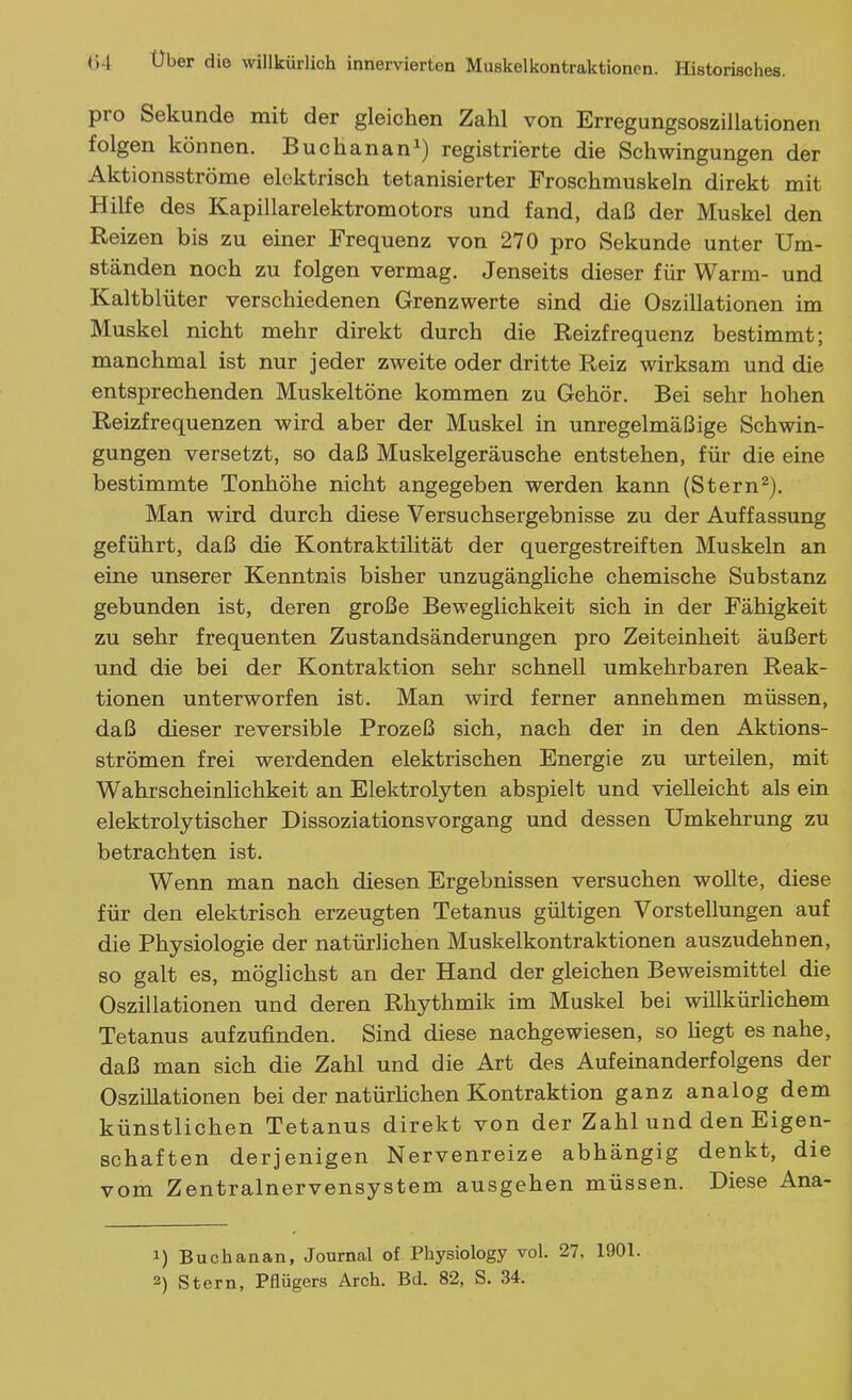 pro Sekunde mit der gleichen Zahl von Erregungsoszillationen folgen können. Buchanan^) registrierte die Schwingungen der Aktionsströme elektrisch tetanisierter Froschmuskeln direkt mit HiKe des Kapillarelektromotors und fand, daß der Muskel den Reizen bis zu einer Frequenz von 270 pro Sekunde unter Um- ständen noch zu folgen vermag. Jenseits dieser für Warm- und Kaltblüter verschiedenen Grenzwerte sind die Oszillationen im Muskel nicht mehr direkt durch die Reizfrequenz bestimmt; manchmal ist nur jeder zweite oder dritte Reiz wirksam und die entsprechenden Muskeltöne kommen zu Gehör. Bei sehr hohen Reizfrequenzen wird aber der Muskel in unregelmäßige Schwin- gungen versetzt, so daß Muskelgeräusche entstehen, für die eine bestimmte Tonhöhe nicht angegeben werden kann (Stern^). Man wird durch diese Versuchsergebnisse zu der Auffassung geführt, daß die Kontraktilität der quergestreiften Muskeln an eine unserer Kenntnis bisher unzugängliche chemische Substanz gebunden ist, deren große Beweglichkeit sich in der Fähigkeit zu sehr frequenten Zustandsänderungen pro Zeiteinheit äußert und die bei der Kontraktion sehr schnell umkehrbaren Reak- tionen unterworfen ist. Man wird ferner annehmen müssen, daß dieser reversible Prozeß sich, nach der in den Aktions- strömen frei werdenden elektrischen Energie zu urteilen, mit Wahrscheinlichkeit an Elektrolyten abspielt und vielleicht als ein elektrolytischer Dissoziationsvorgang und dessen Umkehrung zu betrachten ist. Wenn man nach diesen Ergebnissen versuchen wollte, diese für den elektrisch erzeugten Tetanus gültigen Vorstellungen auf die Physiologie der natürlichen Muskelkontraktionen auszudehnen, so galt es, möglichst an der Hand der gleichen Beweismittel die Oszillationen und deren Rhythmik im Muskel bei wülkürlichem Tetanus aufzufinden. Sind diese nachgewiesen, so Uegt es nahe, daß man sich die Zahl und die Art des Aufeinanderfolgens der Oszillationen bei der natürlichen Kontraktion ganz analog dem künstlichen Tetanus direkt von der Zahl und den Eigen- schaften derjenigen Nervenreize abhängig denkt, die vom Zentralnervensystem ausgehen müssen. Diese Ana- 1) Buchanan, Journal of Physiology vol. 27, 1901. 2) Stern, Pflügers Arch. Bd. 82, S. 34.