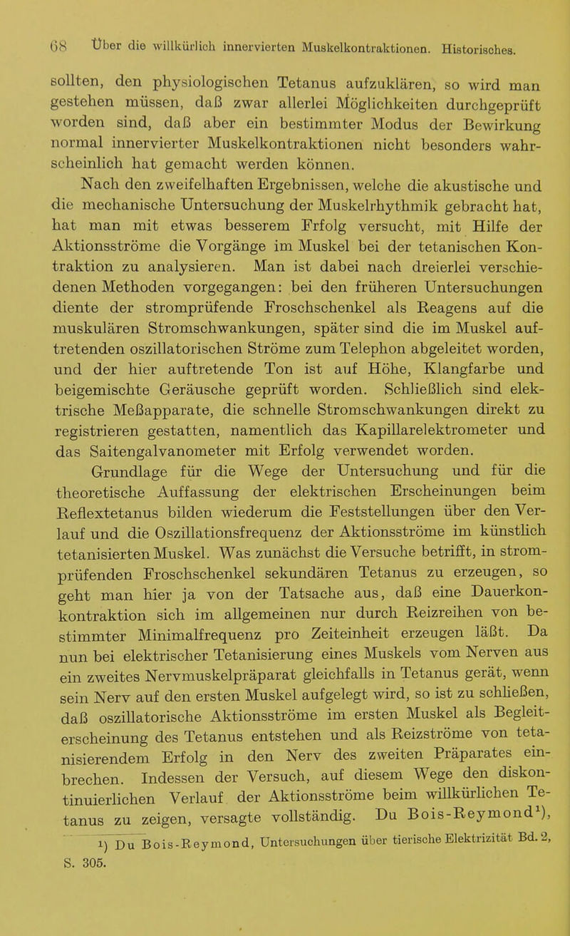 sollten, den physiologischen Tetanus aufzuklären, so wird man gestehen müssen, daß zwar allerlei Möglichkeiten durchgeprüft worden sind, daß aber ein bestimmter Modus der Bewirkung normal innervierter Muskelkontraktionen nicht besonders wahr- scheinlich hat gemacht werden können. Nach den zweifelhaften Ergebnissen, welche die akustische und die mechanische Untersuchung der Muskelrhythmik gebracht hat, hat man mit etwas besserem Erfolg versucht, mit Hilfe der Aktionsströme die Vorgänge im Muskel bei der tetanischen Kon- traktion zu analysieren. Man ist dabei nach dreierlei verschie- denen Methoden vorgegangen: bei den früheren Untersuchungen diente der stromprüfende Eroschschenkel als Reagens auf die muskulären Stromschwankungen, später sind die im Muskel auf- tretenden oszillatorischen Ströme zum Telephon abgeleitet worden, und der hier auftretende Ton ist auf Höhe, Klangfarbe und beigemischte Geräusche geprüft worden. Schließlich sind elek- trische Meßapparate, die schnelle Stromschwankungen direkt zu registrieren gestatten, namentlich das Kapillarelektrometer und das Saitengalvanometer mit Erfolg verwendet worden. Grundlage für die Wege der Untersuchung und für die theoretische Auffassung der elektrischen Erscheinungen beim Reflextetanus bilden wiederum die Feststellungen über den Ver- lauf und die Oszillationsfrequenz der Aktionsströme im künsthch tetanisierten Muskel. Was zunächst die Versuche betrifft, in strom- prüfenden Froschschenkel sekundären Tetanus zu erzeugen, so geht man hier ja von der Tatsache aus, daß eine Dauerkon- kontraktion sich im allgemeinen nur durch Reizreihen von be- stimmter Minimalfrequenz pro Zeiteinheit erzeugen läßt. Da nun bei elektrischer Tetanisierung eines Muskels vom Nerven aus ein zweites Nervmuskelpräparat gleichfalls in Tetanus gerät, wenn sein Nerv auf den ersten Muskel aufgelegt wird, so ist zu schheßen, daß oszillatorische Aktionsströme im ersten Muskel als Begleit- erscheinung des Tetanus entstehen und als Reizströme von teta- nisierendem Erfolg in den Nerv des zweiten Präparates ein- brechen. Indessen der Versuch, auf diesem Wege den diskon- tinuierlichen Verlauf der Aktionsströme beim wülkürlichen Te- tanus zu zeigen, versagte vollständig. Du Bois-Reymond^), T) Dubois-Reymond, Untersuchungen über tierische Elektrizität Bd. 2, S. 305.