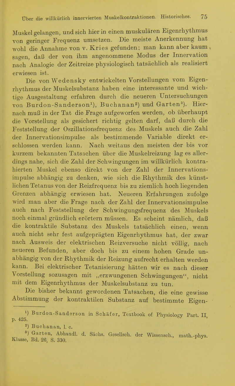 Muskel gelangen, und sieh hierin einen muskulären Eigenrhythmus von geringer Frequenz umsetzen. Die meiste Anerkennung hat wohl die Annahme von v. Kries gefunden; man kann aber kaum sagen, daß der von ihm angenommene Modus der Innervation nach Analogie der Zeitreize physiologisch tatsächlich als realisiert erwiesen ist. Die von Wedensky entwickelten Vorstellungen vom Eigen- rhythmus der Muskelsubstanz haben eine interessante und wich- tige Ausgestaltung erfahren durch die neueren Untersuchungen von Burdon-Sanderson^), Buchanan2) und Garten^). Hier- nach muß in der Tat die Frage aufgeworfen werden, ob überhaupt die Vorstellung als gesichert richtig gelten darf, daß durch die Feststellung der Oszillationsfrequenz des Muskels auch die Zahl der Innervationsimpulse als bestimmende Variable direkt er- schlossen werden kann. Nach weitaus den meisten der bis vor kurzem bekannten Tatsachen über die Muskelreizung lag es aller- dings nahe, sich die Zahl der Schwingungen im willkürlich kontra- hierten Muskel ebenso direkt von der Zahl der Innervations- impulse abhängig zu denken, wie sich die Rhythmik des künst- lichen Tetanus von der Reizfrequenz bis zu ziemlich hoch liegenden Grenzen abhängig erwiesen hat. Neueren Erfahrungen zufolge wird man aber die Frage nach der Zahl der Innervationsimpulse auch nach Feststellung der Schwingungsfrequenz des Muskels noch einmal gründlich erörtern müssen. Es scheint nämlich, daß die kontraktile Substanz des Muskels tatsächlich einen, wenn auch nicht sehr fest aufgeprägten Eigenrhythmus hat, der zwar nach Ausweis der elektrischen Reizversuche nicht völlig, nach neueren Befunden, aber doch bis zu einem hohen Grade un- abhängig von der Rhythmik der Reizung aufrecht erhalten werden kann. Bei elektrischer Tetanisierung hätten wir es nach dieser Vorstellung sozusagen mit ,,erzwungenen Schwingungen, nicht mit dem Eigenrhythmus der Muskelsubstanz zu tun. Die bisher bekannt gewordenen Tatsachen, die eine gewisse Abstimmung der kontraktilen Substanz auf bestimmte Eigen- 1) Burdon-Sanderson in Schäfer, Textbook of Physiolot^v Part II p. 425. •> <=j • , 2) Buchanan, 1. c. 3) Garten, Abhandl. d. Sachs. Gesellsch. der Wissensch., math.-phvs Klasse, Bd. 26, S. 330.