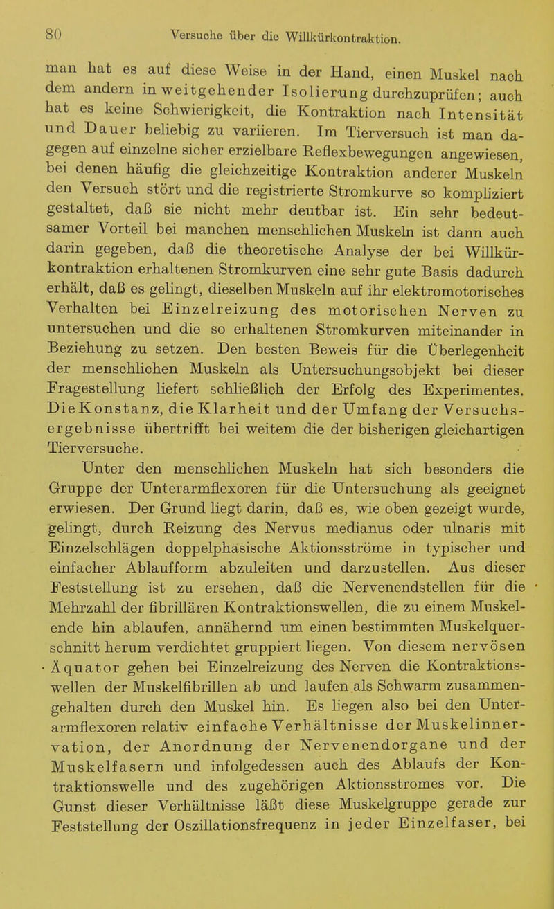 man hat es auf diese Weise in der Hand, einen Muskel nach dem andern in weitgehender Isolierung durchzuprüfen; auch hat es keine Schwierigkeit, die Kontraktion nach Intensität und Dauer beliebig zu variieren. Im Tierversuch ist man da- gegen auf einzelne sicher erzielbare Reflexbewegungen angewiesen, bei denen häufig die gleichzeitige Kontraktion anderer Muskeln den Versuch stört und die registrierte Stromkurve so komphziert gestaltet, daß sie nicht mehr deutbar ist. Ein sehr bedeut- samer Vorteil bei manchen menschlichen Muskeln ist dann auch darin gegeben, daß die theoretische Analyse der bei Willkür- kontraktion erhaltenen Stromkurven eine sehr gute Basis dadurch erhält, daß es gelingt, dieselben Muskeln auf ihr elektromotorisches Verhalten bei Einzelreizung des motorischen Nerven zu untersuchen und die so erhaltenen Stromkurven miteinander in Beziehung zu setzen. Den besten Beweis für die Überlegenheit der menschlichen Muskeln als Untersuchungsobjekt bei dieser Eragestellung liefert schließHch der Erfolg des Experimentes. DieKonstanz, die Klarheit und der Umfang der Versuchs- ergebnisse übertrifft bei weitem die der bisherigen gleichartigen Tierversuche. Unter den menschlichen Muskeln hat sich besonders die Gruppe der Unterarmflexoren für die Untersuchung als geeignet erwiesen. Der Grund liegt darin, daß es, wie oben gezeigt wurde, gelingt, durch Reizung des Nervus medianus oder ulnaris mit Einzelschlägen doppelphasische Aktionsströme in typischer und einfacher Ablauf form abzuleiten und darzustellen. Aus dieser Feststellung ist zu ersehen, daß die Nervenendstellen für die • Mehrzahl der fibrillären Kontraktionswellen, die zu einem Muskel- ende hin ablaufen, annähernd um einen bestimmten Muskelquer- schnitt herum verdichtet gruppiert liegen. Von diesem nervösen • Äquator gehen bei Einzelreizung des Nerven die Kontraktions- wellen der Muskelfibrillen ab und laufen als Schwärm zusammen- gehalten durch den Muskel hin. Es liegen also bei den Unter- armflexoren relativ einfache Verhältnisse der Muskelinner- vation, der Anordnung der Nervenendorgane und der Muskelfasern und infolgedessen auch des Ablaufs der Kon- traktionsweUe und des zugehörigen Aktionsstromes vor. Die Gunst dieser Verhältnisse läßt diese Muskelgruppe gerade zur Feststellung der Oszillationsfrequenz in jeder Einzelfaser, bei