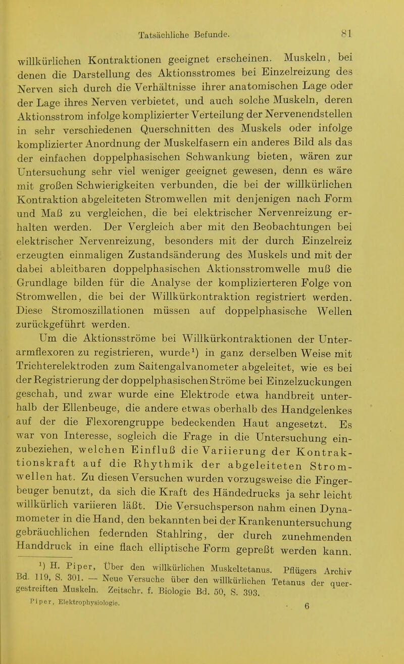 willkürlichen Kontraktionen geeignet erscheinen. Muskeln, bei denen die Darstellung des Aktionsstromes bei Einzelreizung des Nerven sich durch die Verhältnisse ihrer anatomischen Lage oder der Lage ihres Nerven verbietet, und auch solche Muskeln, deren Aktionsstrom infolge komplizierter Verteilung der Nervenendstellen in sehr verschiedenen Querschnitten des Muskels oder infolge komplizierter Anordnung der Muskelfasern ein anderes Bild als das der einfachen doppelphasischen Schwankung bieten, wären zur Untersuchung sehr viel weniger geeignet gewesen, denn es wäre mit großen Schwierigkeiten verbunden, die bei der willkürlichen Kontraktion abgeleiteten Stromwellen mit denjenigen nach Form und Maß zu vergleichen, die bei elektrischer Nervenreizung er- halten werden. Der Vergleich aber mit den Beobachtungen bei elektrischer Nervenreizung, besonders mit der durch Einzelreiz erzeugten einmaligen Zustandsänderung des Muskels und mit der dabei ableitbaren doppelphasischen Aktionsstromwelle muß die Grundlage bilden für die Analyse der komplizierteren Folge von Stromwellen, die bei der Willkürkontraktion registriert werden. Diese Stromoszillationen müssen auf doppelphasische Wellen zurückgeführt werden. Um die Aktionsströme bei Willkürkontraktionen der Unter- armflexoren zu registrieren, wurde^) in ganz derselben Weise mit Trichterelektroden zum Saitengalvanometer abgeleitet, wie es bei der Registrierung der doppelphasischen Ströme bei Einzelzuckungen geschah, und zwar wurde eine Elektrode etwa handbreit unter- halb der Ellenbeuge, die andere etwas oberhalb des Handgelenkes auf der die Flexorengruppe bedeckenden Haut angesetzt. Es war von Interesse, sogleich die Frage in die Untersuchung ein- zubeziehen, welchen Einfluß die Variierung der Kontrak- tionskraft auf die Rhythmik der abgeleiteten Strom- wellen hat. Zu diesen Versuchen wurden vorzugsweise die Finger- beuger benutzt, da sich die Kraft des Händedrucks ja sehr leicht willkürlich variieren läßt. Die Versuchsperson nahm einen Dyna- mometer in die Hand, den bekannten bei der Krankenuntersuchung gebräuchlichen federnden Stahlring, der durch zunehmenden Handdruck in eine flach elliptische Form gepreßt werden kann. H. Piper, Uber den willkürlichen Muskeltetanus. Pflügers Archiv Bd. 119, S. 301. — Neue Versuche über den willkürlichen Tetanus der quer- gestreiften Muskeln. Zeitschr. f. Biologie Bd. 50, S. 393. I'iper, Elektrophysiologio. n