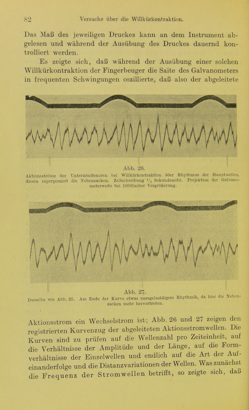 Das Maß des jeweiligen Druckes kann an dem Instrument ab- gelesen und während der Ausübung des Druckes dauernd kon- trolliert werden. Es zeigte sich, daß während der Ausübung einer solchen Willkürkontraktion der Fingerbeuger die Saite des Galvanometers in frequenten Schwingungen oszillierte, daß also der abgeleitete Abb. 26. Aktionsströnie der TJnterarmflexoren bei Willkürkontraktion 50er Rliytlimus der Haiiptwellen, diesen superponiert die Nebenzacken. Zeitsolireibung i/V, Sekundenuhr. Projektion der Galvano- meterweite bei lOOOfacher Vergrößerung. Abb. 27. Dasselbe wie Abb. 2G. Am Ende der Kurve etwas unregelmäßigere Rhythmik, da liier die ISeben- zacken mehr hervortreten. 4ktionsstrom ein Wechselstrom ist; Abb. 26 und 27 zeigen den registrierten Kurvenzug der abgeleiteten Aktionsstrom wellen. Die Kurven sind zu prüfen auf die Wellenzahl pro Zeiteinheit, auf die Verhältnisse der Amplitüde und der Länge, auf die Form- verhältnisse der Einzelwellen und endlich auf die Art der Auf- einanderfolge und die Distanzvariationen der Wellen. Was zunächst die Frequenz der Stromwellen betrifft, so zeigte sich, daß