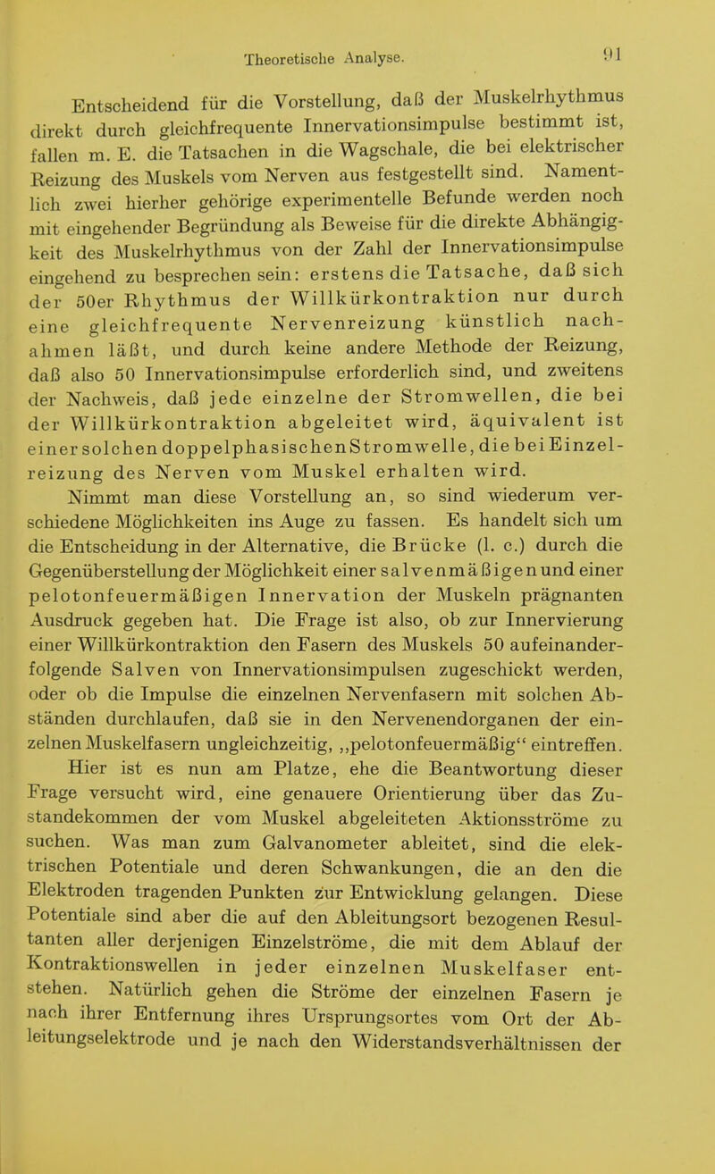 Entscheidend für die Vorstellung, daß der Muskelrhythmus direkt durch gleichfrequente Innervationsimpulse bestimmt ist, fallen m. E. die Tatsachen in die Wagschale, die bei elektrischer Reizung des Muskels vom Nerven aus festgestellt sind. Nament- lich zwei hierher gehörige experimentelle Befunde werden noch mit eingehender Begründung als Beweise für die direkte Abhängig- keit des Muskelrhythmus von der Zahl der Innervationsimpulse eingehend zu besprechen sein: erstens die Tatsache, daß sich der 50er Rhythmus der Willkürkontraktion nur durch eine gleichfrequente Nervenreizung künstlich nach- ahmen läßt, und durch keine andere Methode der Reizung, daß also 50 Innervationsimpulse erforderlich sind, und zweitens der Nachweis, daß jede einzelne der Stromwellen, die bei der Willkürkontraktion abgeleitet wird, äquivalent ist einer solchen dopp elphasi sehen Strom welle, die bei Einzel- reizung des Nerven vom Muskel erhalten wird. Nimmt man diese Vorstellung an, so sind wiederum ver- schiedene Möglichkeiten ins Auge zu fassen. Es handelt sich um die Entscheidung in der Alternative, die Brücke (1. c.) durch die Gegenüberstellung der Möglichkeit einer salvenmäßigen und einer pelotonfeuermäßigen Innervation der Muskeln prägnanten Ausdruck gegeben hat. Die Frage ist also, ob zur Innervierung einer Willkürkontraktion den Fasern des Muskels 50 aufeinander- folgende Salven von Innervationsimpulsen zugeschickt werden, oder ob die Impulse die einzelnen Nervenfasern mit solchen Ab- ständen durchlaufen, daß sie in den Nervenendorganen der ein- zelnen Muskeif asern ungleichzeitig, ,,pelotonfeuermäßig eintreffen. Hier ist es nun am Platze, ehe die Beantwortung dieser Frage versucht wird, eine genauere Orientierung über das Zu- standekommen der vom Muskel abgeleiteten Aktionsströme zu suchen. Was man zum Galvanometer ableitet, sind die elek- trischen Potentiale und deren Schwankungen, die an den die Elektroden tragenden Punkten zur Entwicklung gelangen. Diese Potentiale sind aber die auf den Ableitungsort bezogenen Resul- tanten aller derjenigen Einzelströme, die mit dem Ablauf der Kontraktionswellen in jeder einzelnen Muskelfaser ent- stehen. Natürlich gehen die Ströme der einzelnen Fasern je nach ihrer Entfernung ihres Ursprungsortes vom Ort der Ab- leitungselektrode und je nach den Widerstandsverhältnissen der