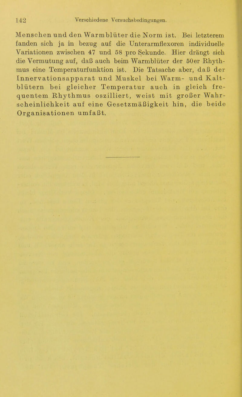 Menschen und den Warmblüter die Norm ist. Bei letzterem fanden sich ja in bezug auf die Unterarmflexoren individuelle Variationen zwischen 47 und 58 pro Sekunde. Hier drängt sich die Vermutung auf, daß auch beim Warmblüter der 50 er Rhyth- mus eine Temperaturfunktion ist. Die Tatsache aber, daß der Innervationsapparat und Muskel bei Warm- und Kalt- blütern bei gleicher Temperatur auch in gleich fre- quentem Rhythmus oszilliert, weist mit großer Wahr- scheinlichkeit auf eine Gesetzmäßigkeit hin, die beide Organisationen umfaßt.