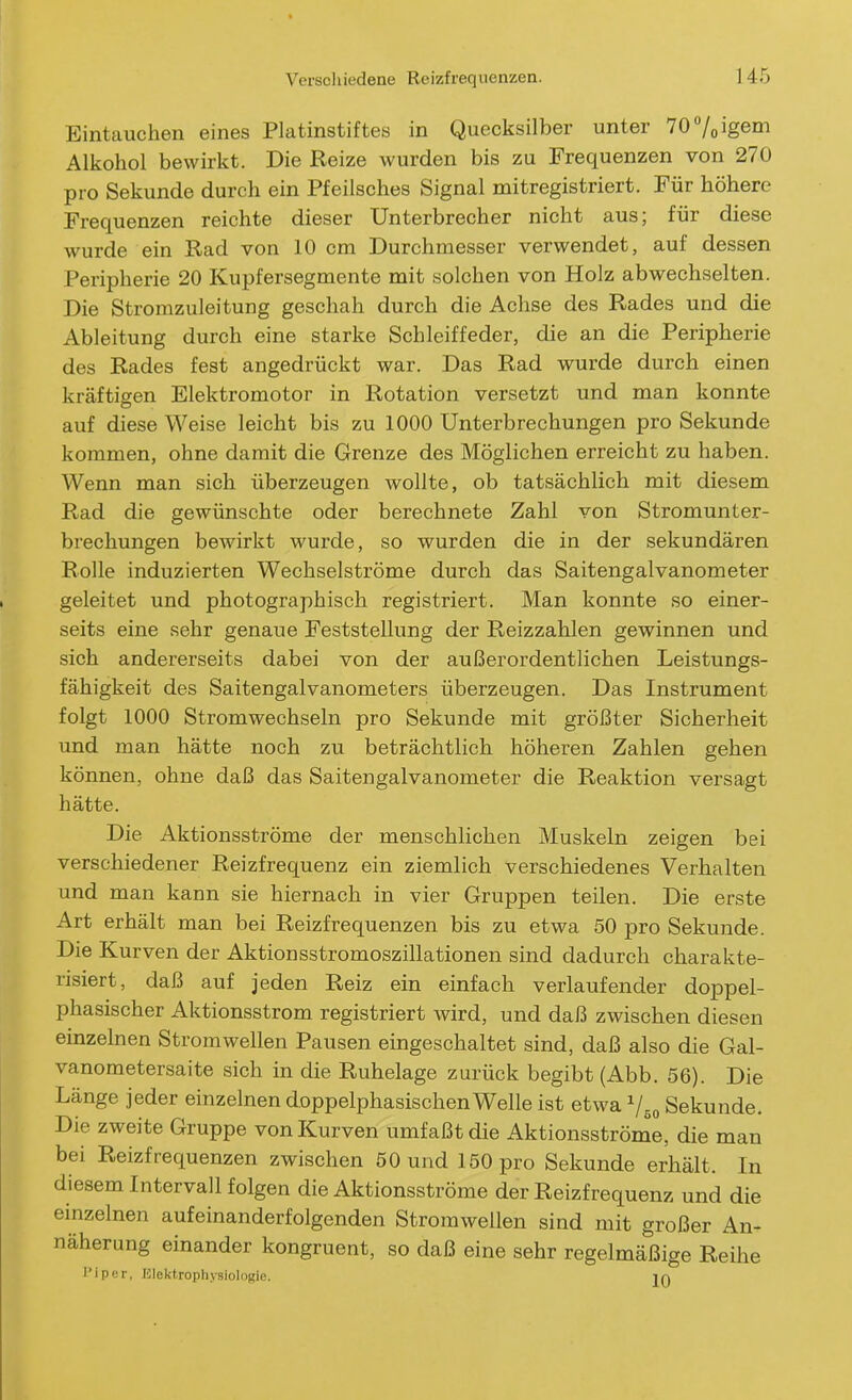 Eintauchen eines Platinstiftes in Quecksilber unter 707oigem Alkohol bewirkt. Die Reize wurden bis zu Frequenzen von 270 pro Sekunde durch ein Pfeilsches Signal mitregistriert. Für höhere Frequenzen reichte dieser Unterbrecher nicht aus; für diese wurde ein Rad von 10 cm Durchmesser verwendet, auf dessen Peripherie 20 Kupfersegmente mit solchen von Holz abwechselten. Die Stromzuleitung geschah durch die Achse des Rades und die Ableitung durch eine starke Schleiffeder, die an die Peripherie des Rades fest angedrückt war. Das Rad wurde durch einen kräftigen Elektromotor in Rotation versetzt und man konnte auf diese Weise leicht bis zu 1000 Unterbrechungen pro Sekunde kommen, ohne damit die Grenze des Möglichen erreicht zu haben. Wenn man sich überzeugen wollte, ob tatsächlich mit diesem Rad die gewünschte oder berechnete Zahl von Stromunter- brechungen bewirkt wurde, so wurden die in der sekundären Rolle induzierten Wechselströme durch das Saitengalvanometer geleitet und photographisch registriert. Man konnte so einer- seits eine sehr genaue Feststellung der Reizzahlen gewinnen und sich andererseits dabei von der außerordentlichen Leistungs- fähigkeit des Saitengalvanometers überzeugen. Das Instrument folgt 1000 Stromwechseln pro Sekunde mit größter Sicherheit und man hätte noch zu beträchtlich höheren Zahlen gehen können, ohne daß das Saitengalvanometer die Reaktion versagt hätte. Die Aktionsströme der menschlichen Muskeln zeigen bei verschiedener Reizfrequenz ein ziemlich verschiedenes Verhalten und man kann sie hiernach in vier Gruppen teilen. Die erste Art erhält man bei Reizfrequenzen bis zu etwa 50 pro Sekunde. Die Kurven der Aktionsstromoszillationen sind dadurch charakte- risiert, daß auf jeden Reiz ein einfach verlaufender doppel- phasischer Aktionsstrom registriert wird, und daß zwischen diesen einzelnen Stromwellen Pausen eingeschaltet sind, daß also die Gal- vanometersaite sich in die Ruhelage zurück begibt (Abb. 56). Die Länge jeder einzelnen doppelphasischen Welle ist etwa Sekunde. Die zweite Gruppe von Kurven umfaßt die Aktionsströme, die man bei Reizfrequenzen zwischen 50 und 150 pro Sekunde erhält. In diesem Intervall folgen die Aktionsströme der Reizfrequenz und die einzelnen aufeinanderfolgenden Stromwellen sind mit großer An- näherung einander kongruent, so daß eine sehr regelmäßige Reihe I'iper, Elektrophj'siologie. in