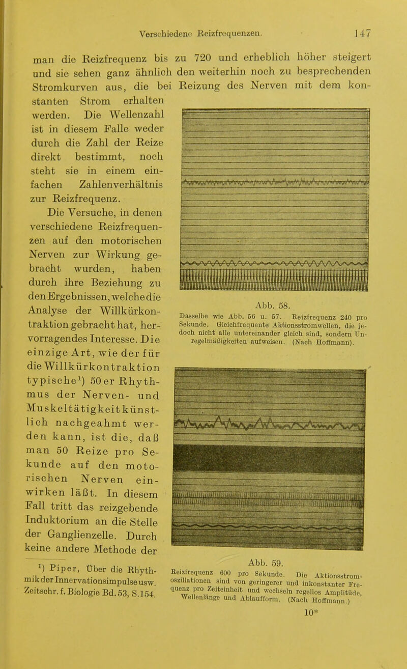 man die Reizfrequenz bis und sie sehen ganz ähnlich Stromkurven aus, die bei stanten Strom erhalten werden. Die Wellenzahl ist in diesem Falle weder durch die Zahl der Reize direkt bestimmt, noch steht sie in einem ein- fachen Zahlenverhältnis zur Reizfrequenz. Die Versuche, in denen verschiedene Reizfrequen- zen auf den motorischen Nerven zur Wirkung ge- bracht wurden, haben durch ihre Beziehung zu den Ergebnissen, welche die Analyse der Willkürkon- traktion gebracht hat, her- vorragendes Interesse. Die einzige Art, wie der für die Willkürkontraktion typische^) 50er Rhyth- mus der Nerven- und Muskeltätigkeit künst- lich nachgeahmt wer- den kann, ist die, daß man 50 Reize pro Se- kunde auf den moto- rischen Nerven ein- wirken läßt. In diesem Fall tritt das reizgebende Induktorium an die Stelle der Ganglienzelle. Durch keine andere Methode der zu 720 und erheblich höher steigert den weiterhin noch zu besprechenden Reizung des Nerven mit dem kon- 1) Piper, Über die Rhyth- mik der Innervationsimpulse usw. Zeitschr. f. Biologie Bd. 53, S.154. —■ -. » Abb. 58. Dasselbe wie Abb. 56 u. 57. Reizfrequenz 240 pro Sekunde. Gleichfrequente Aktionsstromvvellen, die je- doch nicht alle untereinander gleich sind, sondern Un- regelmäßigkeiten aufweisen. (Nach Hoffmann). Abb. 59. pro Sekunde. Reizrequenz 600 pro Sekunde. Die Aktionsstrom- osziUationen smd von geringerer und inkonstanter Fre- quenz pro Zeiteinheit und wechseln regellos Amplitiide, Wellenlange und Ablauf form. (Nach Hoff mann.) 10*