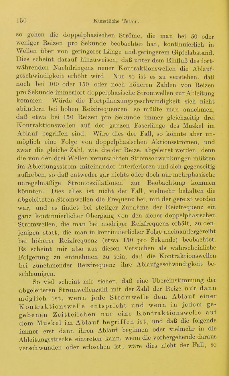 SO gehen die cloppelphasischen Ströme, die man bei 50 oder weniger Reizen pro Sekunde beobachtet hat, kontinuierhch in Wellen über von geringerer Länge und.geringerem Gipfelabstand. Dies scheint darauf hinzuweisen, daß unter dem Einfluß des fort- währenden Nachdringens neuer Kontraktionswellen die Ablauf- geschwindigkeit erhöht wird. Nur so ist es zu verstehen, daß noch bei 100 oder 150 oder noch höheren Zahlen von Reizen pro Sekunde immerfort doppelphasische Stromwellen zur Ableitung kommen. Würde die Fortpflanzungsgeschwindigkeit sich nicht abändern bei hohen Reizfrequenzen, so müßte man annehmen, daß etwa bei 150 Reizen pro Sekunde immer gleichzeitig drei Kontraktionswellen auf der ganzen Faserlänge des Muskel im Ablauf begriffen sind. Wäre dies der Fall, so könnte aber un- möglich eine Folge von doppelphasischen Aktionsströmen, und zwar die gleiche Zahl, wie die der Reize, abgeleitet werden, denn die von den drei Wellen verursachten Stromschwankungen müßten im Ableitungsstrom miteinander interferieren und sich gegenseitig aufheben, so daß entweder gar nichts oder doch nur mehrphasische unregelmäßige Stromoszillationen zur Beobachtung kommen könnten. Dies alles ist nicht der Fall, vielmehr behalten die abgeleiteten Stromwellen die Frequenz bei, mit der gereizt worden war, und es findet bei stetiger Zunahme der Reizfrequenz ein ganz kontinuierhcher Übergang von den sicher doppelphasischen Stromwellen, die man bei niedriger Reizfrequenz erhält, zu den- jenigen statt, die man in kontinuierlicher Folge aneinandergereiht bei höherer Reizfrequenz (etwa 150 pro Sekunde) beobachtet. Es scheint mir also aus diesen Versuchen als wahrscheinliche Folgerung zu entnehmen zu sein, daß die Kontraktionswellen bei zunehmender Reizfrequenz ihre Ablaufgeschwindigkeit be- schleunigen. So viel scheint mir sicher, daß eine Übereinstimmung der abgeleiteten Stromwellenzahl mit der Zahl der Reize nur dann möglich ist, wenn jede Stromwelle dem Ablauf einer Kontraktionswelle entspricht und wenn in jedem ge- gebenen Zeitteilchen nur eine Kontraktionswelle auf dem Muskel im Ablauf begriffen ist, und daß die folgende immer erst dann ihren Ablauf beginnen oder vielmehr in die Ableitungsstrecke eintreten kann, wenn die vorhergehende daraus verschwunden oder erloschen ist; wäre dies nicht der Fall, so