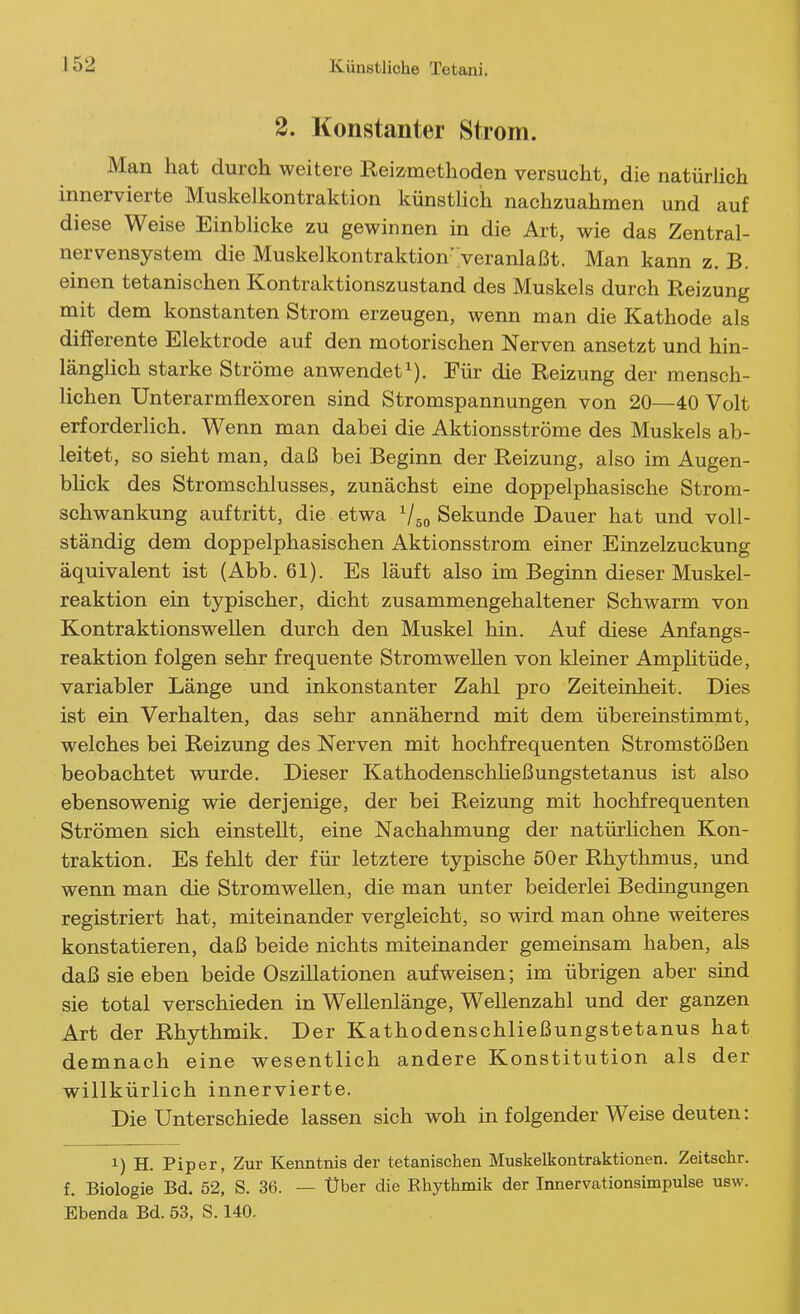 2. Konstanter Strom. Man hat durch weitere Reizmethoden versucht, die natürlich innervierte Muskelkontraktion künstlich nachzuahmen und auf diese Weise Einblicke zu gewinnen in die Art, wie das Zentral- nervensystem die Muskelkontraktion''veranlaßt. Man kann z. B. einen tetanischen Kontraktionszustand des Muskels durch Reizung mit dem konstanten Strom erzeugen, wenn man die Kathode als differente Elektrode auf den motorischen Nerven ansetzt und hin- länglich starke Ströme anwendet^). Für die Reizung der mensch- lichen Unterarmflexoren sind Stromspannungen von 20—40 Volt erforderHch. Wenn man dabei die Aktionsströme des Muskels ab- leitet, so sieht man, daß bei Beginn der Reizung, also im Augen- blick des Stromschlusses, zunächst eine doppelphasische Strom- schwankung auftritt, die etwa Vso Sekunde Dauer hat und voll- ständig dem doppelphasischen Aktionsstrom einer Einzelzuckung äquivalent ist (Abb. 61). Es läuft also im Beginn dieser Muskel- reaktion ein typischer, dicht zusammengehaltener Schwärm von Kontraktions wellen durch den Muskel hin. Auf diese Anfangs- reaktion folgen sehr frequente Stromwellen von kleiner Amphtüde, variabler Länge und inkonstanter Zahl pro Zeiteinheit. Dies ist ein Verhalten, das sehr annähernd mit dem übereinstimmt, welches bei Reizung des Nerven mit hochfrequenten Stromstößen beobachtet wurde. Dieser Kathodenschließungstetanus ist also ebensowenig wie derjenige, der bei Reizung mit hochfrequenten Strömen sich einstellt, eine Nachahmung der natürlichen Kon- traktion. Es fehlt der für letztere typische 50er Rhythmus, und wenn man die Stromwellen, die man unter beiderlei Bedingungen registriert hat, miteinander vergleicht, so wird man ohne weiteres konstatieren, daß beide nichts miteinander gemeinsam haben, als daß sie eben beide Oszillationen aufweisen; im übrigen aber sind sie total verschieden in Wellenlänge, Wellenzahl und der ganzen Art der Rhyiihmik. Der Kathodenschließungstetanus hat demnach eine wesentlich andere Konstitution als der willkürlich innervierte. Die Unterschiede lassen sich woh in folgender Weise deuten: 1) H. Piper, Zur Kenntnis der tetanischen Muskelkontraktionen. Zeitschr. f. Biologie Bd. 52, S. 36. — Über die Rhythmik der Innervationsimpulse usw. Ebenda Bd. 53, S. 140.