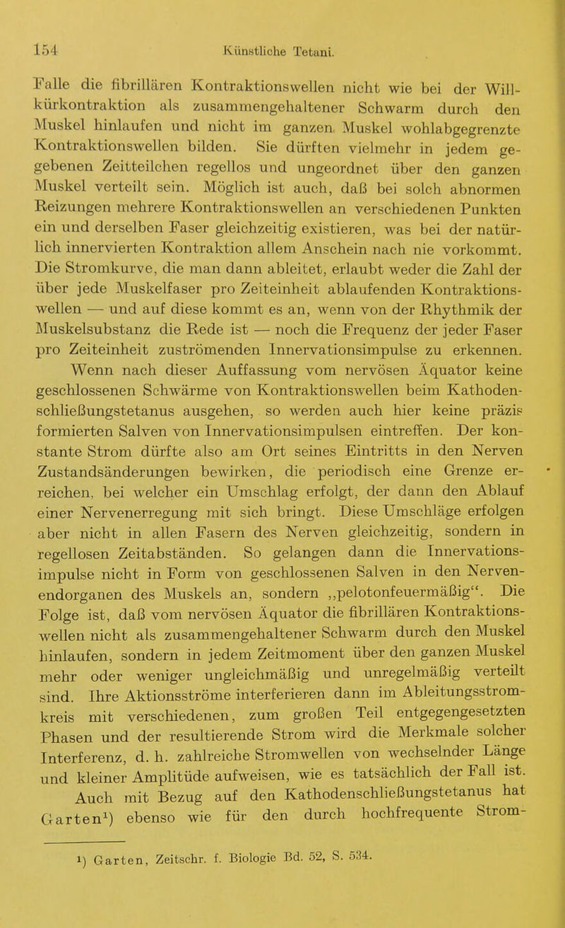 Falle die fibrillären Kontraktionswellen nicht wie bei der Will- küi-kontraktion als zusammengehaltener Schwärm durch den Muskel hinlaufen und nicht im ganzen. Muskel wohlabgegrenzte Kontraktionswellen bilden. Sie dürften vielmehr in jedem ge- gebenen Zeitteilchen regellos und ungeordnet über den ganzen Muskel verteilt sein. Möglich ist auch, daß bei solch abnormen Reizungen mehrere Kontraktionswellen an verschiedenen Punkten ein und derselben Faser gleichzeitig existieren, was bei der natür- lich innervierten Kontraktion allem Anschein nach nie vorkommt. Die Stromkurve, die man dann ableitet, erlaubt weder die Zahl der über jede Muskelfaser pro Zeiteinheit ablaufenden Kontraktions- wellen — und auf diese kommt es an, wenn von der Rhythmik der Muskelsubstanz die Rede ist — noch die Frequenz der jeder Faser pro Zeiteinheit zuströmenden Innervationsimpulse zu erkennen. Wenn nach dieser Auffassung vom nervösen Äquator keine geschlossenen Schwärme von Kontraktionswellen beim Kathoden- schließungstetanus ausgehen, so werden auch hier keine präzis formierten Salven von Innervationsimpulsen eintreffen. Der kon- stante Strom dürfte also am Ort seines Eintritts in den Nerven Zustandsänderungen bewirken, die periodisch eine Grenze er- reichen, bei welcher ein Umschlag erfolgt, der dann den Ablauf einer Nervenerregung mit sich bringt. Diese Umschläge erfolgen aber nicht in allen Fasern des Nerven gleichzeitig, sondern in regellosen Zeitabständen. So gelangen dann die Innervations- impulse nicht in Form von geschlossenen Salven in den Nerven- endorganen des Muskels an, sondern „pelotonfeuermäßig. Die Folge ist, daß vom nervösen Äquator die fibrillären Kontraktions- wellen nicht als zusammengehaltener Schwärm durch den Muskel hinlaufen, sondern in jedem Zeitmoment über den ganzen Muskel mehr oder weniger ungleichmäßig und unregelmäßig verteilt sind. Ihre Aktionsströme interferieren dann im Ableitungsstrom- kreis mit verschiedenen, zum großen Teil entgegengesetzten Phasen und der resultierende Strom wird die Merkmale solcher Interferenz, d. h. zahlreiche Stromwellen von wechselnder Länge und kleiner Amplitüde aufweisen, wie es tatsächlich der Fall ist. Auch mit Bezug auf den Kathodenschließungstetanus hat Garten^) ebenso wie für den durch hochfrequente Strom- 1) Garten, Zeitschr. f. Biologie Bd. 52, S. 534.