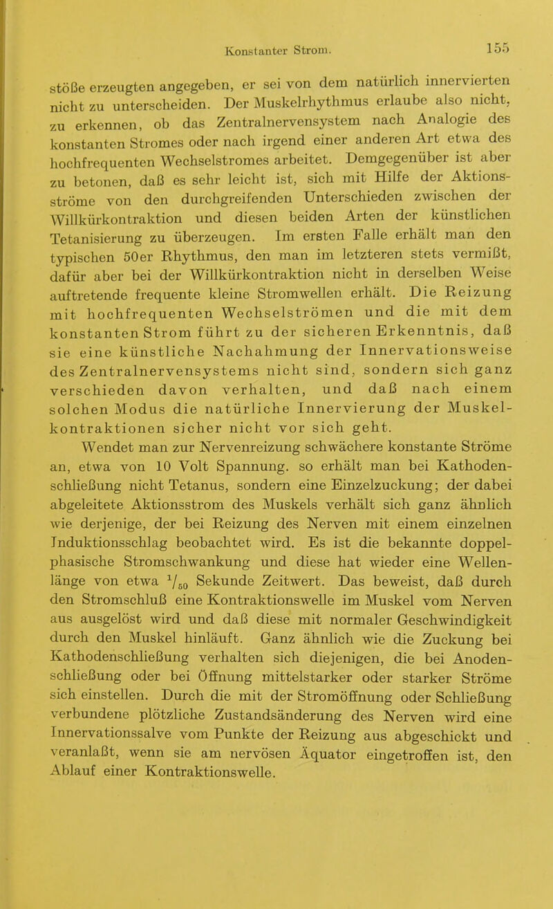 Stöße erzeugten angegeben, er sei von dem natürlich innervierten nicht zu unterscheiden. Der Muskeh-hythmus erlaube also nicht, zu erkennen, ob das Zentralnervensystem nach Analogie des konstanten Stromes oder nach irgend einer anderen Art etwa des hochfrequenten Wechselstromes arbeitet. Demgegenüber ist aber zu betonen, daß es sehr leicht ist, sich mit Hilfe der Aktions- ströme von den durchgreifenden Unterschieden zwischen der AVillkürkontraktion und diesen beiden Arten der künstlichen Tetanisierung zu überzeugen. Im ersten Falle erhält man den typischen 50er Rhythmus, den man im letzteren stets vermißt, dafür aber bei der Willkürkontraktion nicht in derselben Weise auftretende frequente kleine Stromwellen erhält. Die Reizung mit hochfrequenten Wechselströmen und die mit dem konstanten Strom führt zu der sicheren Erkenntnis, daß sie eine künstliche Nachahmung der Innervationsweise des Zentralnervensystems nicht sind, sondern sich ganz verschieden davon verhalten, und daß nach einem solchen Modus die natürliche Innervierung der Muskel- kontraktionen sicher nicht vor sich geht. Wendet man zur Nervenreizung schwächere konstante Ströme an, etwa von 10 Volt Spannung, so erhält man bei Kathoden- schließung nicht Tetanus, sondern eine Einzelzuckung; der dabei abgeleitete Aktionsstrom des Muskels verhält sich ganz ähnlich wie derjenige, der bei Reizung des Nerven mit einem einzelnen Induktionsschlag beobachtet wird. Es ist die bekannte doppel- phasische Stromschwankung und diese hat wieder eine Wellen- länge von etwa ^/go Sekunde Zeitwert. Das beweist, daß durch den Stromschluß eine Kontraktionswelle im Muskel vom Nerven aus ausgelöst wird und daß diese mit normaler Geschwindigkeit durch den Muskel hinläuft. Ganz ähnlich wie die Zuckung bei Kathodenschließung verhalten sich diejenigen, die bei Anoden- schließung oder bei Öffnung mittelstarker oder starker Ströme sich einstellen. Durch die mit der Stromöffnung oder Schließung verbundene plötzliche Zustandsänderung des Nerven wird eine Innervationssalve vom Punkte der Reizung aus abgeschickt und veranlaßt, wenn sie am nervösen Äquator eingetroffen ist, den Ablauf einer Kontraktionswelle.