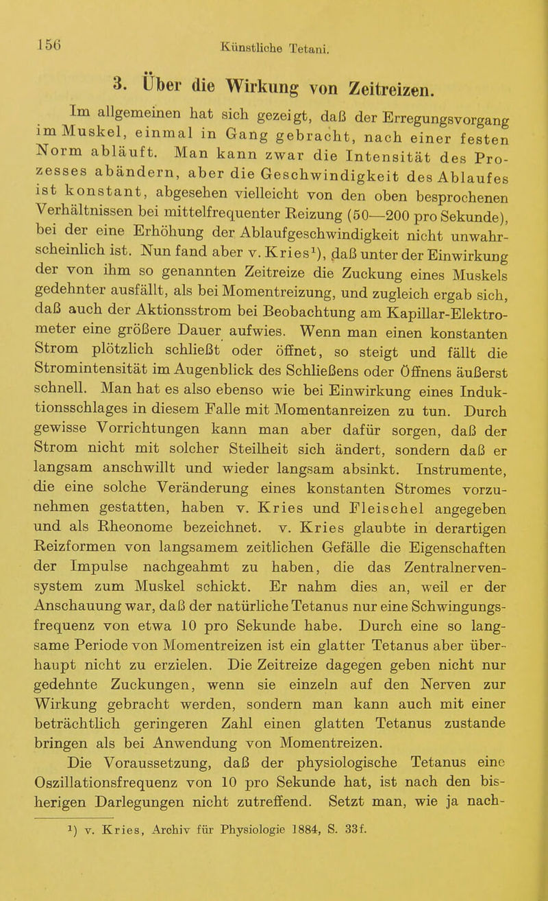 15Ü 3. Uber die Wirkung von Zeitreizen. Im allgemeinen hat sich gezeigt, daß der Erregungsvorgang im Muskel, einmal in Gang gebracht, nach einer festen Norm abläuft. Man kann zwar die Intensität des Pro- zesses abändern, aber die Geschwindigkeit des Ablaufes ist konstant, abgesehen vielleicht von den oben besprochenen Verhältnissen bei mittelfrequenter Reizung (50—200 pro Sekunde), bei der eine Erhöhung der Ablaufgeschwindigkeit nicht unwahr- scheinlich ist. Nun fand aber v. Kries^), jiaß unter der Einwirkung der von ihm so genannten Zeitreize die Zuckung eines Muskels gedehnter ausfällt, als bei Momentreizung, und zugleich ergab sich, daß auch der Aktionsstrom bei Beobachtung am Kapillar-Elektro- meter eine größere Dauer aufwies. Wenn man einen konstanten Strom plötzlich schließt oder öffnet, so steigt und fällt die Stromintensität im Augenblick des Schheßens oder ÖfEnens äußerst schnell. Man hat es also ebenso wie bei Einwirkung eines Induk- tionsschlages in diesem Talle mit Momentanreizen zu tun. Durch gewisse Vorrichtungen kann man aber dafür sorgen, daß der Strom nicht mit solcher Steilheit sich ändert, sondern daß er langsam anschwillt und wieder langsam absinkt. Instrumente, die eine solche Veränderung eines konstanten Stromes vorzu- nehmen gestatten, haben v. Kries und Eleischel angegeben und als Rheonome bezeichnet, v. Kries glaubte in derartigen Reizformen von langsamem zeitlichen Gefälle die Eigenschaften der Impulse nachgeahmt zu haben, die das Zentralnerven- system zum Muskel schickt. Er nahm dies an, weil er der Anschauung war, daß der natürliche Tetanus nur eine Schwingungs- frequenz von etwa 10 pro Sekunde habe. Durch eine so lang- same Periode von Momentreizen ist ein glatter Tetanus aber über- haupt nicht zu erzielen. Die Zeitreize dagegen geben nicht nur gedehnte Zuckungen, wenn sie einzeln auf den Nerven zur Wirkung gebracht werden, sondern man kann auch mit einer beträchtlich geringeren Zahl einen glatten Tetanus zustande bringen als bei Anwendung von Momentreizen. Die Voraussetzung, daß der physiologische Tetanus eine Oszillationsfrequenz von 10 pro Sekunde hat, ist nach den bis- herigen Darlegungen nicht zutreflPend. Setzt man, wie ja nach-