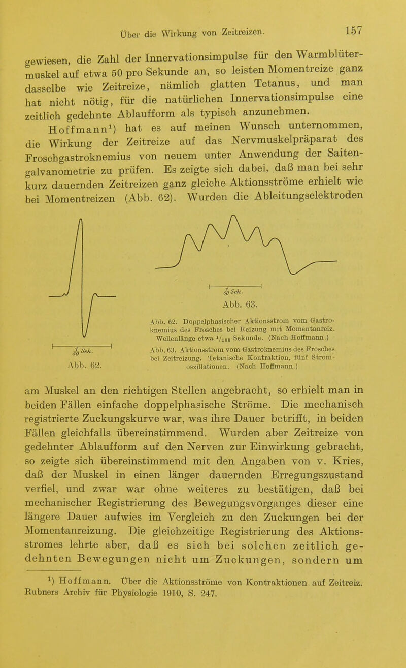 über die Wirkung von Zeitreizen. gewiesen, die Zahl der Innervationsimpulse für den Warmbluter- muskel auf etwa 50 pro Sekunde an, so leisten Momentreize ganz dasselbe wie Zeitreize, nämlich glatten Tetanus, und man hat nicht nötig, für die natürUchen Innervationsimpulse eine zeitlich gedehnte Ablauf form als typisch anzunehmen. Hoffmann') hat es auf meinen Wunsch unternommen, die Wirkung der Zeitreize auf das Nervmuskelpräparat des Froschgastroknemius von neuem unter Anwendung der Saiten- galvanometrie zu prüfen. Es zeigte sich dabei, daß man bei sehr kurz dauernden Zeitreizen ganz gleiche Aktionsströme erhielt wie bei Momentreizen (Abb. 62). Wurden die Ableitungselektroden ^Sek. Abb. 63. Aktionsstrom vom Gastroknemiiis des Frosches bei Zeitreizung. Tetanische Kontraktion, fünf Strom- Abb. 62. Oszillationen. (Nach Hoffmann.) am Muskel an den richtigen Stellen angebracht, so erhielt man in beiden Fällen einfache doppelphasische Ströme. Die mechanisch registrierte Zuckungskurve war, was ihre Dauer betrifft, in beiden Fällen gleichfalls übereinstimmend. Wurden aber Zeitreize von gedehnter Ablaufform auf den Nerven zur Einwirkung gebracht, so zeigte sich übereinstimmend mit den Angaben von v. Kries, daß der Muskel in einen länger dauernden Erregungszustand verfiel, und zwar war ohne weiteres zu bestätigen, daß bei mechanischer Registrierung des Bewegungsvorganges dieser eine längere Dauer aufwies im Vergleich zu den Zuckungen bei der Momentanreizung. Die gleichzeitige Registrierung des Aktions- stromes lehrte aber, daß es sich bei solchen zeitlich ge- dehnten Bewegungen nicht um Zuckungen, sondern um 1) Hoff mann. Uber die Aktionsströme von Kontraktionen auf Zeitreiz.