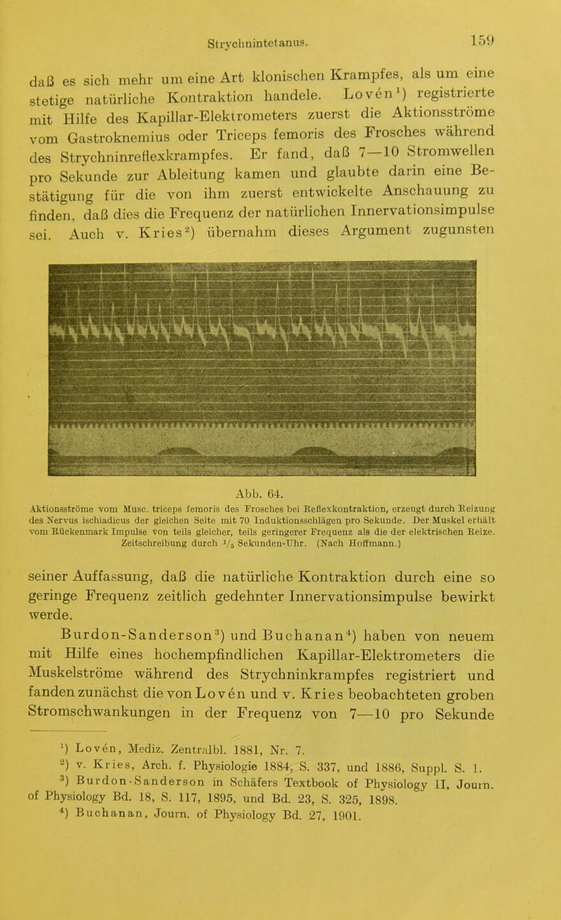 daß es sich mehr um eine Art klonischen Krampfes, als um eme stetige natürliche Kontraktion handele. Loven^) registrierte mit Hilfe des Kapillar-Elektrometers zuerst die Aktionsströme vom Gastroknemius oder Triceps femoris des Frosches während des Strychninreflexkrampfes. Er fand, daß 7—10 Stromwellen pro Sekunde zur Ableitung kamen und glaubte darin eine Be- stätigung für die von ihm zuerst entwickelte Anschauung zu finden, daß dies die Frequenz der natürlichen Innervationsimpulse sei. Auch v. Kries-) übernahm dieses Argument zugunsten Abb. 64. Aktionsströme vom Muse, triceps femoris des Frosclics bei Reflexkontraktion, erzeugt durch Eeizung des Nervus iscliiadicus der gleiclien Seite mit 70 Induktionssciilägen pro Sekunde. Der Muskel erhält vom Rückenmark Impulse von teils gleiclier, teils geringerer Frequenz als die der elektrischen Reize. Zeitschreibung durch 1/5 Sekunden-Uhr. (Nach Hoffmann.) seiner Auffassung, daß die natürliche Kontraktion durch eine so geringe Frequenz zeitlich gedehnter Innervationsimpulse bewirkt werde. Burdon-Sanderson^) und Buchanan*) haben von neuem mit Hilfe eines hochempfindlichen Kapillar-Elektrometers die Muskelströme während des Strychninkrampfes registriert und fanden zunächst die vonLoven und v. Kries beobachteten groben Stromschwankungen in der Frequenz von 7—10 pro Sekunde Loven, Mediz. Zentralbl. 1881, Nr. 7. 2) V. Kries, Aich. f. Physiologie 1884, S. 337, und 1886, Suppl. S. 1. 3) Burdon-Sanderson in Schäfers Textbook of Physiology II, Journ. of Physiology Bd. 18, S. 117, 1895, und Bd. 23, S. 325, 1898. •*) Buchanan, Journ. of Physiology Bd. 27, 1901.