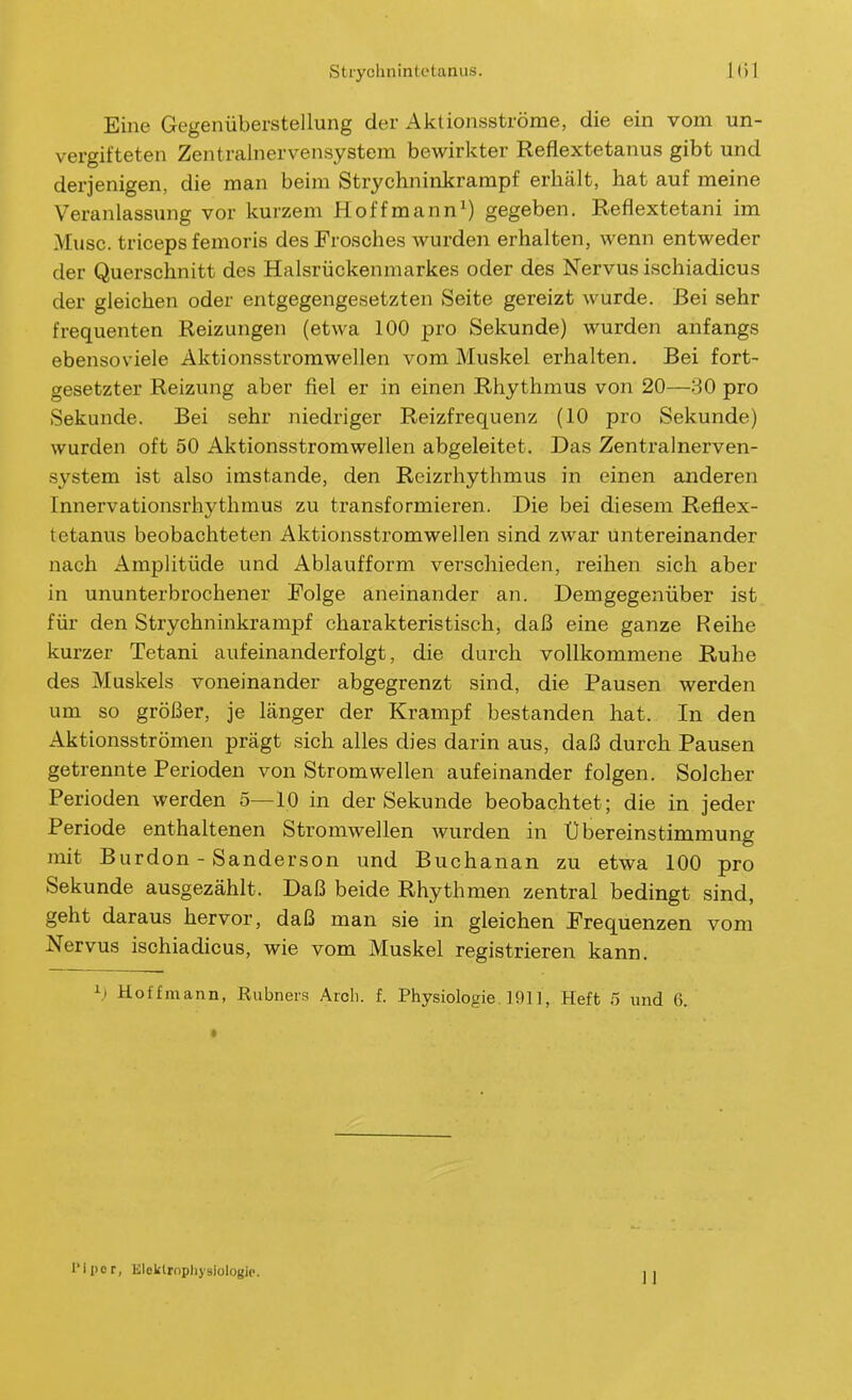 Eine Gegenüberstellung der Aktionsströme, die ein vom un- vergitteten Zentralnervensystem bewirkter Reflextetanus gibt und derjenigen, die man beim Strychninkrarapf erhält, hat auf meine Veranlassung vor kurzem Hoffmann^) gegeben. Reflextetani im Muse, triceps femoris des Frosches Avurden erhalten, wenn entweder der Querschnitt des Halsrückenmarkes oder des Nervus ischiadicus der gleichen oder entgegengesetzten Seite gereizt wurde. Bei sehr frequenten Reizungen (etwa 100 pro Sekunde) wurden anfangs ebensoviele Aktionsstromwellen vom Muskel erhalten. Bei fort- gesetzter Reizung aber fiel er in einen Rhythmus von 20—30 pro Sekunde. Bei sehr niedriger Reizfrequenz (10 pro Sekunde) wurden oft 50 Aktionsstromwellen abgeleitet. Das Zentx'alnerven- system ist also imstande, den Reizrhythmus in einen anderen Innervationsrhythmus zu transformieren. Die bei diesem Reflex- tetanus beobachteten Aktionsstromwellen sind zwar Untereinander nach Amplitüde und Ablaufform verschieden, reihen sich aber in ununterbrochener Folge aneinander an. Demgegenüber ist für den Strychninkrampf charakteristisch, daß eine ganze Reihe kurzer Tetani aufeinanderfolgt, die durch vollkommene Ruhe des Muskels voneinander abgegrenzt sind, die Pausen werden um so größer, je länger der Krampf bestanden hat. In den Aktionsströmen prägt sich alles dies darin aus, daß durch Pausen getrennte Perioden von Stromwellen aufeinander folgen. Solcher Perioden werden 5—10 in der Sekunde beobachtet; die in jeder Periode enthaltenen Stromwellen wurden in Übereinstimmung mit Burdon - Sanderson und Buchanan zu etwa 100 pro Sekunde ausgezählt. Daß beide Rhythmen zentral bedingt sind, geht daraus hervor, daß man sie in gleichen Frequenzen vom Nervus ischiadicus, wie vom Muskel registrieren kann. h Hoffmann, Rubners Aich. f. Physiologie. 191], Heft 5 und 6. l'ipcr, Elcktrophyslologie. ]]