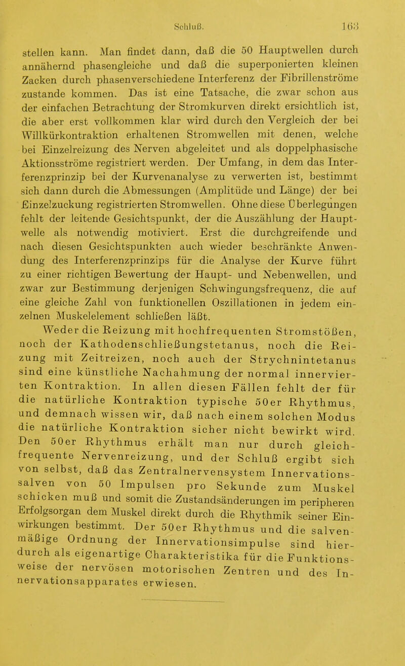 steUen kann. Man findet dann, daß die 50 Hauptwellen durch annähernd phasengleiche und daß die superponierten kleinen Zacken durch phasenverschiedene Interferenz der Fibrillenströme zustande kommen. Das ist eine Tatsache, die zwar schon aus der einfachen Betrachtung der Stromkurven direkt ersichtlich ist, die aber erst vollkommen klar wird durch den Vergleich der bei Willkürkontraktion erhaltenen Stromwellen mit denen, welche bei Einzelreizung des Nerven abgeleitet und als doppelphasische Aktionsströme registriert werden. Der Umfang, in dem das Inter- ferenzprinzip bei der Kurvenanalyse zu verwerten ist, bestimmt sich dann durch die Abmessungen (Amplitüde und Länge) der bei Einzelzuckung registrierten Stromwellen. Ohne diese Überlegungen fehlt der leitende Gesichtspunkt, der die Auszählung der Haupt- welle als notwendig motiviert. Erst die durchgreifende und nach diesen Gesichtspunkten auch wieder beschränkte Anwen- dung des Interferenzprinzips für die Analyse der Kurve führt zu einer richtigen Bewertung der Haupt- und Nebenwellen, und zwar zur Bestimmung derjenigen Schwingungsfrequenz, die auf eine gleiche Zahl von funktionellen Oszillationen in jedem ein- zelnen Muskelelement schließen läßt. Weder die Reizung mit hochfrequenten Stromstößen, noch der Kathodenschließungstetanus, noch die Hei- zung mit Zeitreizen, noch auch der Strychnintetanus sind eine künstliche Nachahmung der normal innervier- ten Kontraktion. In allen diesen Fällen fehlt der für die natürliche Kontraktion typische 50er Rhythmus, und demnach wissen wir, daß nach einem solchen Modus die natürliche Kontraktion sicher nicht bewirkt wird. Den 50er Rhythmus erhält man nur durch gleich- frequente Nervenreizung, und der Schluß ergibt sich von selbst, daß das Zentralnervensystem Innervations- salven von 50 Impulsen pro Sekunde zum Muskel schicken muß und somit die Zustandsänderungen im peripheren Erfolgsorgan dem Muskel direkt durch die Rhythmik seiner Ein- wirkungen bestimmt. Der 50er Rhythmus und die salven- maßige Ordnung der Innervationsimpulse sind hier- durch als eigenartige Charakteristika für die Funktions- weise der nervösen motorischen Zentren und des In- nervationsapparates erwiesen.