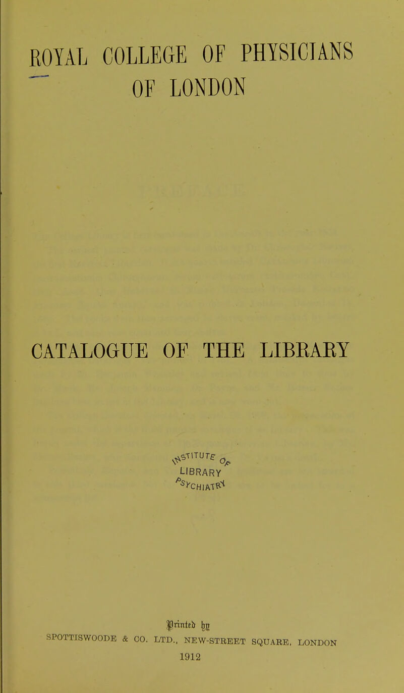 ROYAL COLLEGE OF PHYSICIANS ^ OF LONDON CATALOGUE OF THE LIBKAEY I-IBRARY SPOTTISWOODE & CO. LTD.. NEW-STREET SQUARE. LONDON 1912