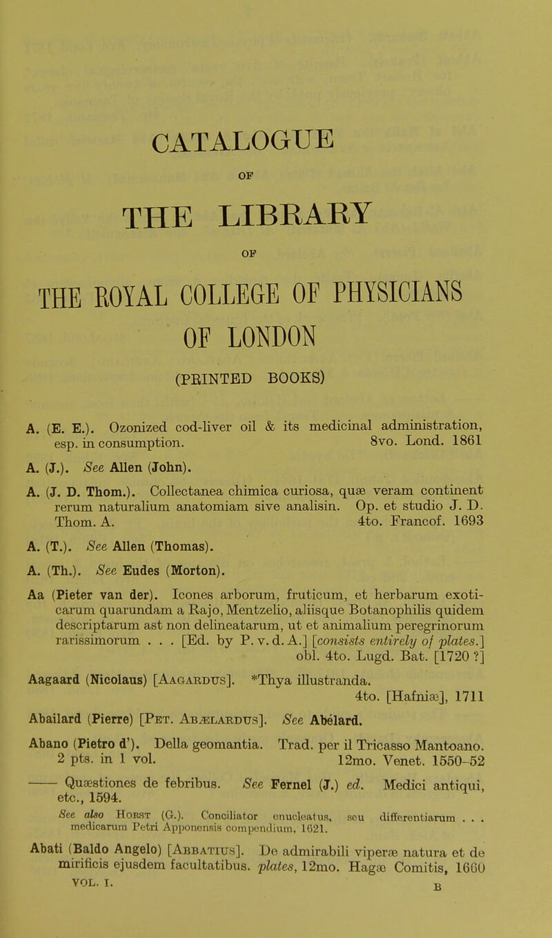 CATALOGUE OF THE LIBRAEY OP THE ROYAL COLLEGE OF PHYSICIANS OF LONDON (PRINTED BOOKS) A. (E. E.). Ozonized cod-liver oil & its medicinal administration, esp. in consumption. 8vo. Lond. 1861 A. (J.). See Allen (John). A. (J. D. Thom.). CoUectanea chimica curiosa, quae veram continent rerum naturaHum anatomiam sive analisin. Op. et studio J. D. Thom. A. 4to. Francof. 1693 A. (T.). See Allen (Thomas). A. (Th.). See Eudes (Morton). Aa (Pieter van der). Icones arborum, fruticum, et herbarum exoti- carum quarundam a Rajo, Mentzelio, aliisque Botanopliilis quidem descriptarum ast non delineatarum, ut et animalium peregrinorum rarissimorum . . . [Ed. by P. v. d. A.] [consists entirely of plates.] obi. 4to. Lugd. Bat. [1720 ?] Aagaard (Nicolaus) [Aagaudus]. *Thya illustranda. 4to. [Hafnia3], 1711 Abailard (Pierre) [Pet. Ab^lardus]. See Abelard. Abano (Pietro d'). Delia geomantia. Trad, per il Tricasso Mantoano. 2 pts. in 1 vol. 12mo. Venet. 1550-52 Qusestiones de febribus. See Fernel (J.) ed. Medici antiqui, etc., 1694. See also Horst (G.). Conciliator cnucleafus, scu differentiarum . . . medicanim Tetri Apponensis compendium, 1G21. Abati (Baldo Angelo) [Abbatius]. De admirabili viperae natura et de mirificis ejusdem facultatibus. plates, 12mo. Hagso Comitis, 1660