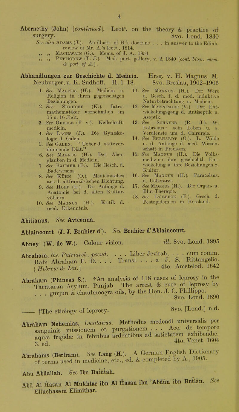 on the theory & practice of 8vo. Lond. 1830 . in answer to the Edinb. Abernethy (John) [continued]. Lect^ surgery. See also Adams (J.). An illustr. of H.'s doctrine review of Mr. A.'s lects., 1814. „ „ Macilwain (G.). Moms, of J. A., 1854. „ „ Pettigrew (T. J.). Med. port, gallery, v. 2, 1840 [cont. biogr. mem. dk poii. of A.]. Abhandlungen zur Geschichte d. Medicin. Neuburger, u. K. Sudhoff. H. 1-18. 1. See Magnus (H.). Medicin u. 11. Religion in ihren gegenseitigen Beziehungen. 2. See Sudhoff (K.). latro- 12. raathematiker vornehmlich ira 15 u. 10 Jhdt. 3. See Oefele (F. v.). Keilschrift- 13. medicin. 4. See Laghs (J.). Die Gynseko- logie d. Galen. 14. 5. See Galen.  Ueber d. saftever- diinnende Diat. 6. See Magnus (H.). Der Abcr- 15. glauben in d. Medicin. 7. See Baumek (E.). Die Gesch. d. Badewesens. 8. -See KuHN (0.). Medicinisches 16. aus d. altfranzosischen Dichtung. 9. See HoPF (L.). Dij Anfiinge d. 17. Anatomic bei d. alten Kultur- volkern. i8. 10. -See Magnus (H.). Kritik d. med. Erkenntnis. Hrsg. V, H. Magnus, M. 8vo. Breslau, 1902-1906 -See Magnus (H.). Der Wert d. Gesch. f. d. mod. induktive Natiirbetrachtung u. Medicin. -See Manningek (V.). Dor Ent- wickelungsgang d. Antiseptik u. Aseptik. -See ScHAFER (R. J.). W. Fabricius: sein Leben u. s. Verdienste um d. Chirurgie. -See Ehhhardt (0.). L. Wilde u. d. Anfango d. med. Wissen- schaft in Preussen. -See Magnus (H.). Die Volks- medizin: ihre geschichtl. Ent- wickelung u. ihre Beziehungen z. Kultur. See Magnus (H.). Paracelsus, d. Ueberarzt. -See Magnus (H.). Die Organ- u. Blut-Therapie. -See DoBBECK (F.). Gesch. d. Pestepidemien in Russland. Abitianus. See Avicenna. Ablaincourt (J. J. Bruhier d'). See Bruhier d'Ablaincourt. Abney (W. de W.). Colour vision. ill 8vo. Lond. 1895 Abraham, the Patriarch, pseud. . . . Liber Jezirah, . . . cum comm. Rabi Abraham F. D. . . . Transl. ... a J. S. Rittangeho [Hebrew & Lat.] 4to. Amstelod. 1642 Abraham (Phineas S.). fAn analysis of 118 cases of leprosy in the Tarntaran Asylum, Punjab. The arrest & cure of leprosy by curiun & chaulmoogra oils, by the Hon. J. C. Phillippo. ° 8vo. Lond. 1890 fThe etiology of leprosy. 8vo. [Lond.] n.d. Abraham Nehemias, Lusitanus. Methodus medendi umversalis per sanguinis raissionem et purgationem . . . Acc. de tempore aqule frigidse in febribus ardentibus ad satietatem exhibenda^ n ° 4to. Venet. 1604 3. ed. Abrahams (Bertram). See Lang (H.). A German-English Dictionary of terms used in medicine, etc., ed. & completed by A., 190o. Abu Abdallah. See Ibn Batutah. Abii Al Hasan Al Mukhtar ibn Al Hasan ibn 'Abdun ibn Butlan. See Elluchasem Elimithar.