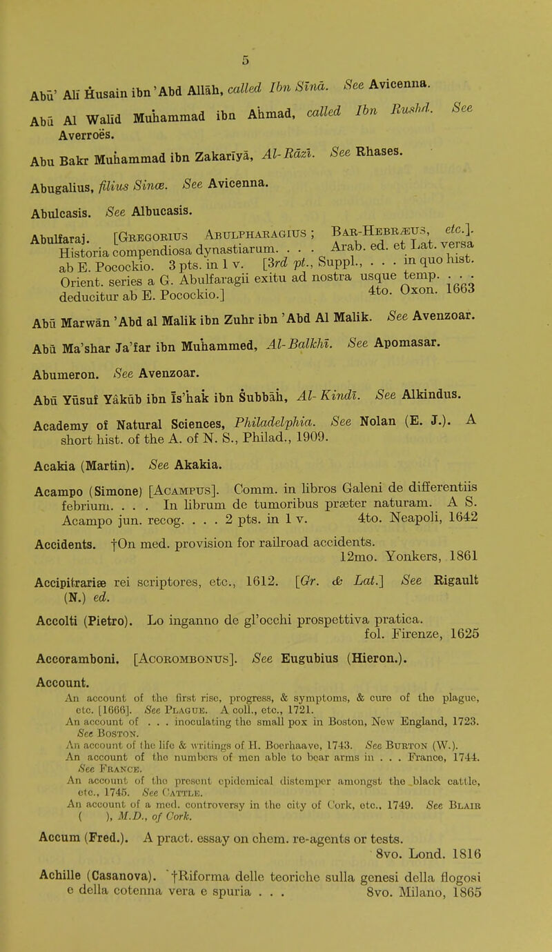 Abii' Alf Husain ibn 'AM Allah, called Ibn Slna. See Avicenna. Abu Al WaUd Muhammad ibn Ahmad, called Ibn Bushd. See Averroes. Abu Bakr Muhammad ibn Zakarlya, ^Z-W*. ^ee Rhases. Abugalius, fiUus Since. See Avicenna. Abulcasis. See Albucasis. Ahnlfarai rGBEGORius Abulph^kagius ; Bae-Hebr^us etc.]. SriaSpencUosadyna^^^^^^ • • Arab. ed. et Lat versa ab E. Pocockio. 3 pts. in 1 v. [Srd pt., Suppl., . . • m quo hist. Orient, series a G. Abulfaragii exitu ad nostra usque temp. ... deducitur ab E. Pocockio.] 4to. Oxon. 1663 Abu Marwan 'Abd al Malik ibn Zuhr ibn 'Abd Al Malik. See Avenzoar. Abu Ma'shar Ja'far ibn Muhammed, Al-Balkhl. See Apomasar. Abumeron. See Avenzoar. Abu Yusuf Yakub ibn Is'hak ibn Subbah, Al- Kindl. See Alkindus. Academy of Natural Sciences, Philadelphia. See Nolan (E. J.). A short hist, of the A. of N. S., Philad., 1909. Acakia (Martin). See Akakia. Acampo (Simone) [Acampus]. Comm. in hbros Galeni de differentiis febrium. ... In Ubrum de tumoribus preeter naturam. A S. Acampo jun. recog. ... 2 pts. in 1 v. 4to. Neapoli, 1642 Accidents. iOn med. provision for railroad accidents. 12mo. Yonkers, 1861 Accipitrarige rei scriptores, etc., 1612. [Gr. cfc Lat.] See Rigault (N.) ed. Accolti (Pietro). Lo inganno de gl'occhi prospettiva pratica. fol. Furenze, 1625 Accoramboni. [Acorombonus]. See Eugubius (Hieron.). Account. An account of the first rise, progress, & symptoms, & euro of the plague, etc. [1666]. iSfee Plague. A coll., etc., 1721. An account of . . . inoculating the small pox in Boston, New England, 1723. See Boston. An account of (he life & writings of H. Boerhaavo, 1743. See Bukton (W.). An account of the numbcrH of men able to bear arms in . . . France, 174:4. See France. An account of thcj present epidemical distemper amongst the _black cattle, etc., 1746. See Cattle. An account of a med. controversy in the city of Cork, etc., 1749. See Blaib ( ), M.D., of Cork. Accum (Fred.). A pract. essay on chem. re-agents or tests. 8vo. Lond. 1816 Achille (Casanova), fl^iforma delle teoriche sulla genesi della flogosi e della cotenna vera e spuria . . . 8vo. Milano, 1865