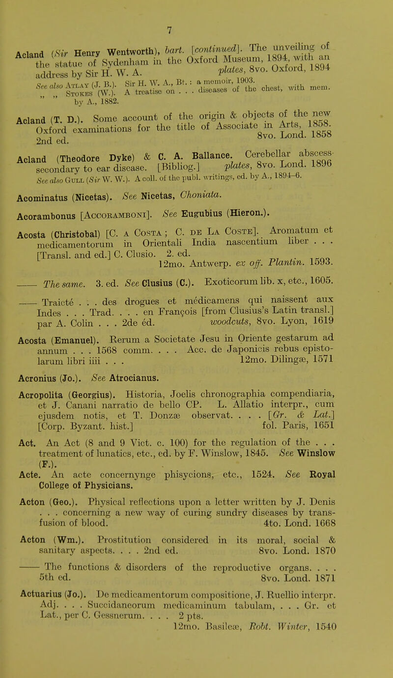 li.^.r.A iKrr Hpnrv Wentworth), bart. [continued]. The unveiling of ^''''tJlt^7 ^yl^^^^^^ in the Oxford Museum, 189* -th an address by Sir H. W. A. P^.'f' f o 7 \n,r ,v n Ti \ Sir H W. A., Bt.: a memoir, i9U.i. trails i eaSe o; . . . diseases of the chest, .dth mem. by A., 1882. Acland (T. D.). Some account of the origin & objects of the new Oxford examinations for the title of Associate m Arte^ 1858^ 2nd ed. Acland (Theodore Dyke) & C. A. Ballance Cerebellar abscess- secondary to ear disease. [Bibliog.] pto, 8vo. Lond. 1896 See aUo Gull (Sir W. W.). A coll. of the publ. writings, ed. by A., 1894-6. Acominatus (Nicetas). See Nicetas, Choniata. Acorambonus [Accobamboni]. See Eugubius (Hieron.). Acosta (Christobal) [C. a Costa ; C. de La Coste]. Aromatum et medicamentorum in Oriental! India nascentium hber . . . [Transl. and ed.] C. Clusio. 2. ed. , 12mo. Antwerp, ex off. Plantin. 1593. The same. 3. ed. See Clusius (C). Exoticorum lib. x, etc., 1605. Traicte . . . des drogues et medicamens qui naissent aux Indes . . . Trad. ... en Fran9ois [from Clusius's Latin transl.] par A. CoUn . . . 2de ed. woodcuts, 8vo. Lyon, 1619 Acosta (Emanuel). Rerum a Societate Jesu in Oriente gestarum ad annum . . . 1568 comm. . . . Acc. de Japonicis rebus episto- larum libri iiii . . . 12mo. Dilinga), 1571 Acronius (Jo.). See Atrocianus. Acropolita (Georgius). Historia, Joelis chronographia compendiaria, et J. Canani narratio de bello CP. L. AUatio interpr., cum ejusdem notis, et T. Donzae observat. . . . [Gr. & Lat.] [Corp. Byzant. hist.] fol. Paris, 1651 Act. An Act (8 and 9 Vict. c. 100) for the regulation of the . . . treatment of lunatics, etc., ed. by F. Winslow, 1845. See Winslow (P.). Acte. An acte concernynge phisycions, etc., 1524. See Royal College of Physicians. Acton (Geo.). Physical reflections upon a letter written by J. Denis . . . concerning a new way of curing sundry diseases by trans- fusion of blood. 4to. Lond. 1668 Acton (Wm.). Prostitution considered in its moral, social & sanitary aspects. . . . 2nd ed. 8vo. Lond. 1870 The functions & disorders of the reproductive organs. . . . 5th ed. 8vo. Lond. 1871 Actuarius (Jo.). De medicamentorum compositions, J. Ruellio interpr. Adj. . . . Succidaneorum medicaminum tabulam, . . . Gr. et Lat., per C. Gessnerum. ... 2 pts. 12mo. Basilese, Roht. Winter, 1540