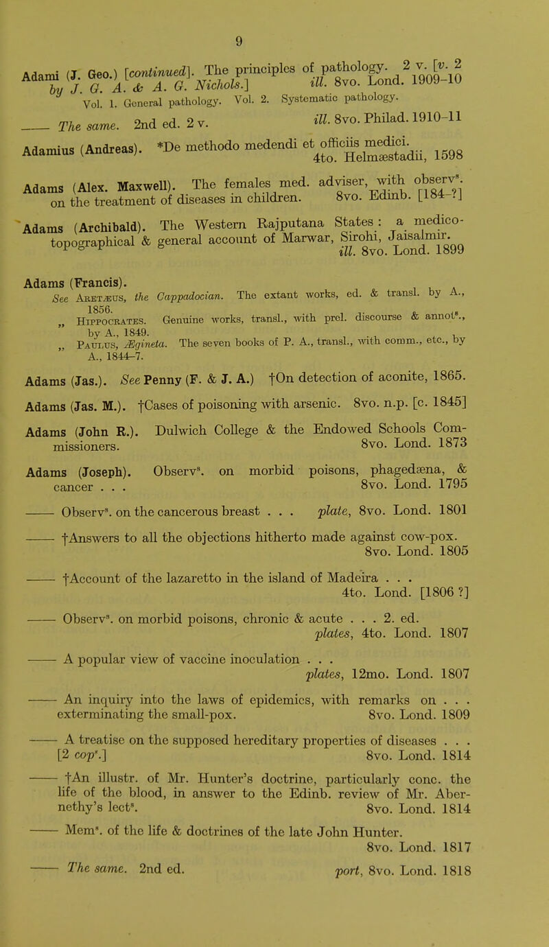 Adami (J. Geo.) [continued]. The principles ^^V^l^^'^ogy. 2 v^[v 2 bu J 0. A.d, A. G. Nichols.] til. 8vo. Lond. 1909-10 Vol 1. General pathology. Vol. 2. Systematic pathology. The same. 2nd ed. 2 v. iU- 8vo. Philad. 1910-11 Adamius (Andreas). *De methodo medendi et^officus^^^^^^^^ ^^^^ Adams (Alex. Maxwell). The females med. adviser with observ' on the treatment of diseases in children. 8vo. Edmb. LIS*--'! Adams (Archibald). The Western Rajputana States: a medico- topographical & general account of Marwar, Sirohi, J^^^^^^^J^g^g Adams (Francis). See ABETiE0S, the Cappadocian. The extant works, ed. & transl. by A., HiPPWBATES. Genuine works, transl., Avith prel. discourse & annot»., by A., 1849. , . , .1, Paui.xjs, ^gineia. The seven books of P. A., transl., mth comm., etc., by A., 1844r-7. Adams (Jas.). See Penny (F. & J. A.) ^On detection of aconite, 1865. Adams (Jas. M.). teases of poisoning with arsenic. 8vo. n.p. [c. 1845] Adams (John R.). Dulwich College & the Endowed Schools Com- missioners. 8vo. Lond. 1873 Adams (Joseph). Observ^ on morbid poisons, phagedaena, & cancer . . . 8vo. Lond. 1795 Observ'. on the cancerous breast . . . j)late, 8vo. Lond. 1801 f Answers to all the objections hitherto made against cow-pox. 8vo. Lond. 1805 fAccount of the lazaretto in the island of Madeira . . . 4to. Lond. [1806?] Observ^. on morbid poisons, chronic & acute ... 2. ed. plates, 4to. Lond. 1807 A popular view of vaccine inoculation . . . plates, 12mo. Lond. 1807 An inquiry into the laws of epidemics, with remarks on . . . exterminating the small-pox. 8vo. Lond. 1809 A treatise on the supposed hereditary properties of diseases . . . [2 cop'.] 8vo. Lond. 1814 fAn illustr. of Mr. Hunter's doctrine, particularly cone, the life of the blood, in answer to the Edinb. review of Mr. Aber- nethy's lect\ 8vo. Lond. 1814 Mem, of the life & doctrines of the late John Hunter. 8vo. Lond. 1817 The same. 2nd ed. port, 8vo. Lond. 1818